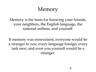 8
Memory
Memory is the basis for knowing your friends,
your neighbors, the English language, the
national anthem, and yourself.
If memory was nonexistent, everyone would be
a stranger to you; every language foreign; every
task new; and even you yourself would be a
stranger.
 