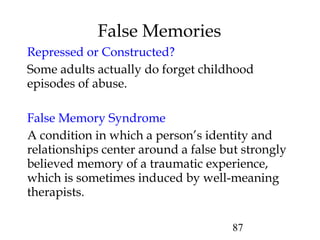 87
Repressed or Constructed?
Some adults actually do forget childhood
episodes of abuse.
False Memory Syndrome
A condition in which a person’s identity and
relationships center around a false but strongly
believed memory of a traumatic experience,
which is sometimes induced by well-meaning
therapists.
False Memories
 