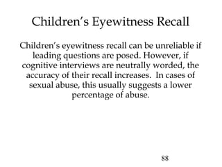 88
Children’s eyewitness recall can be unreliable if
leading questions are posed. However, if
cognitive interviews are neutrally worded, the
accuracy of their recall increases. In cases of
sexual abuse, this usually suggests a lower
percentage of abuse.
Children’s Eyewitness Recall
 