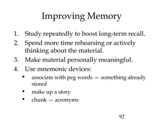 92
Improving Memory
1. Study repeatedly to boost long-term recall.
2. Spend more time rehearsing or actively
thinking about the material.
3. Make material personally meaningful.
4. Use mnemonic devices:
 associate with peg words — something already
stored
 make up a story
 chunk — acronyms
 