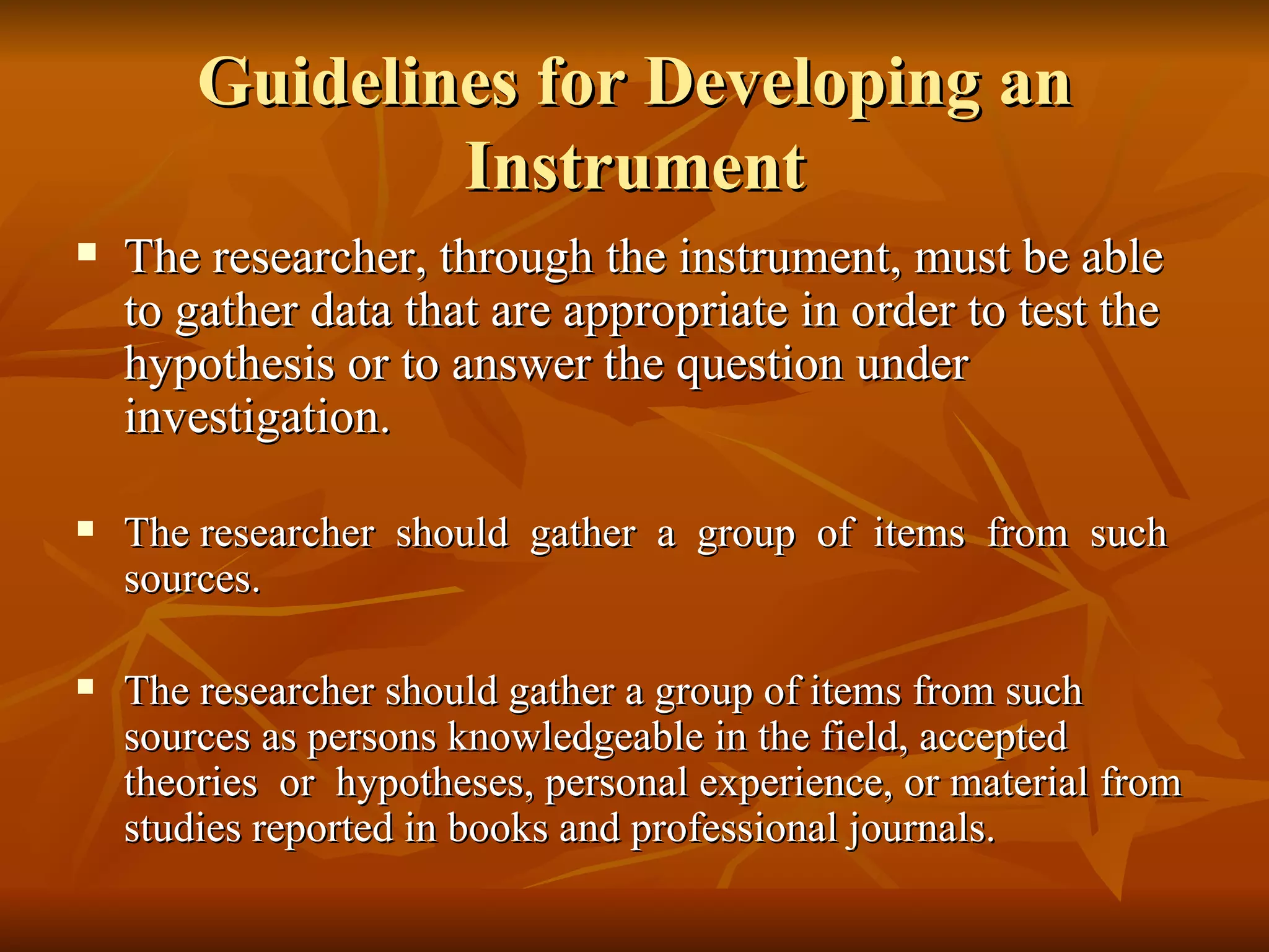 Guidelines for Developing an
                Instrument
   The researcher, through the instrument, must be able
    to gather data that are appropriate in order to test the
    hypothesis or to answer the question under
    investigation.

   The researcher should gather a group of items from such
    sources.

   The researcher should gather a group of items from such
    sources as persons knowledgeable in the field, accepted
    theories or hypotheses, personal experience, or material from
    studies reported in books and professional journals.
 