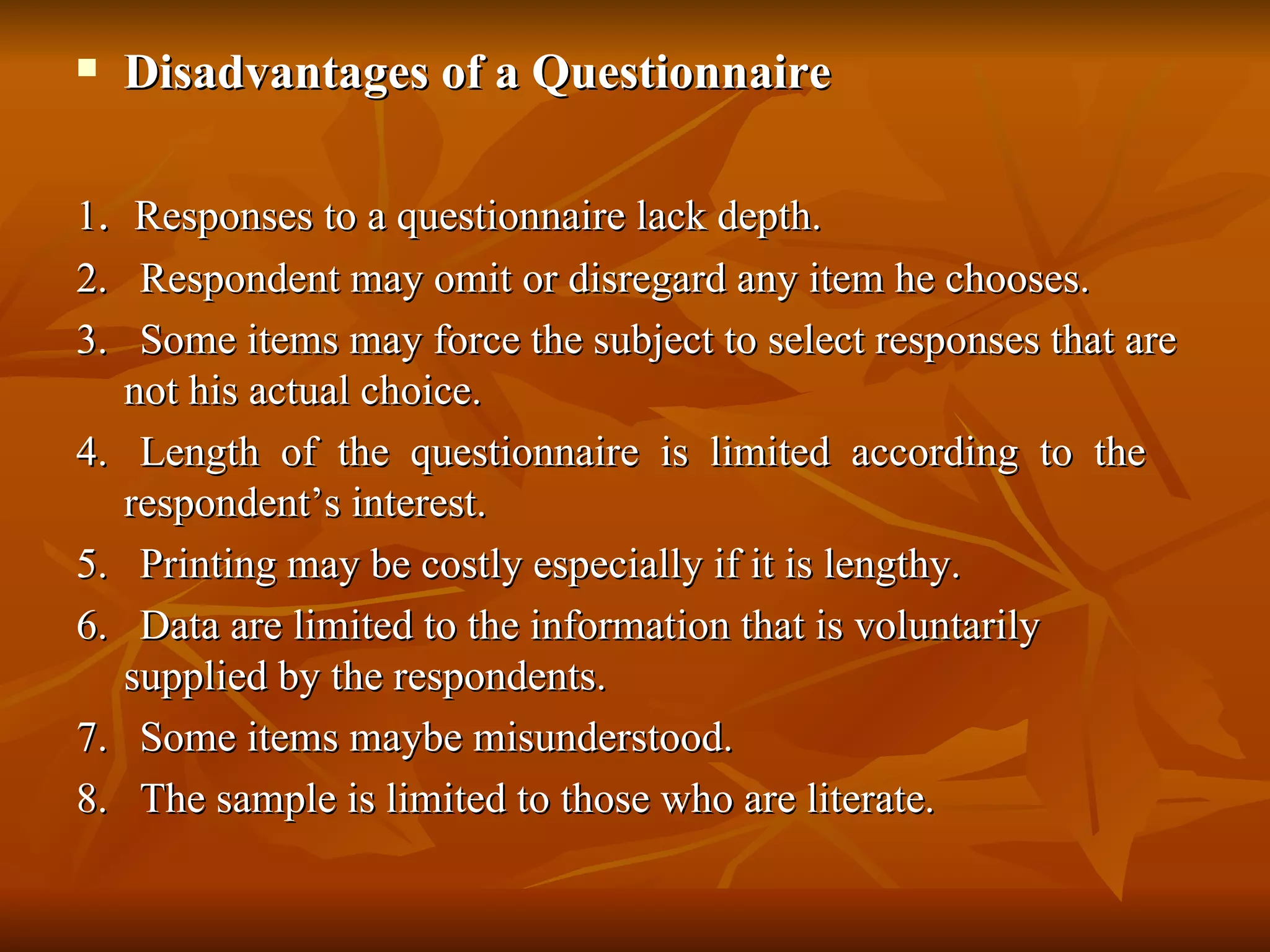    Disadvantages of a Questionnaire

1. Responses to a questionnaire lack depth.
2. Respondent may omit or disregard any item he chooses.
3. Some items may force the subject to select responses that are
   not his actual choice.
4. Length of the questionnaire is limited according to the
   respondent’s interest.
5. Printing may be costly especially if it is lengthy.
6. Data are limited to the information that is voluntarily
   supplied by the respondents.
7. Some items maybe misunderstood.
8. The sample is limited to those who are literate.
 