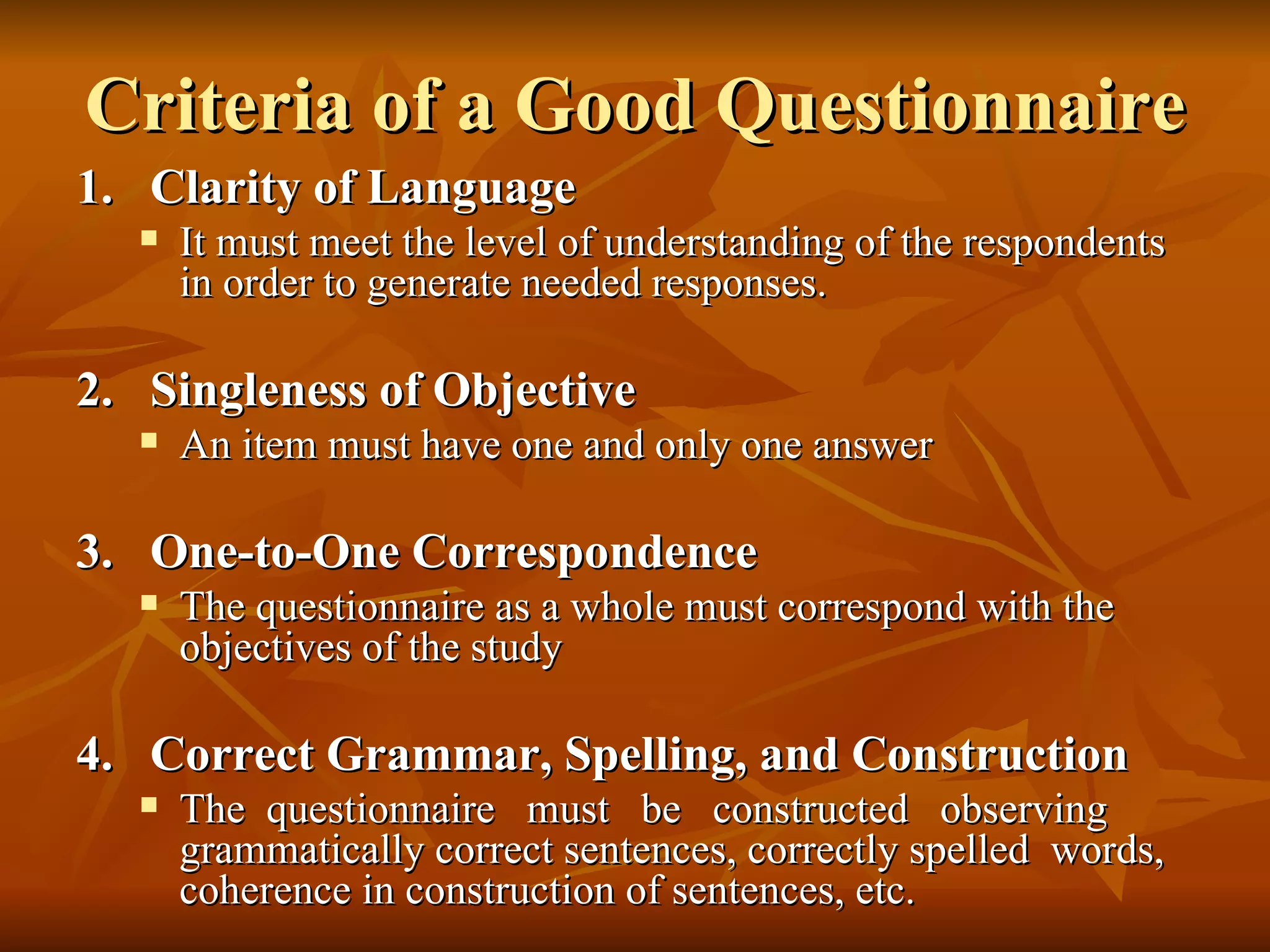 Criteria of a Good Questionnaire
1. Clarity of Language
     It must meet the level of understanding of the respondents
      in order to generate needed responses.

2. Singleness of Objective
     An item must have one and only one answer

3. One-to-One Correspondence
     The questionnaire as a whole must correspond with the
      objectives of the study

4. Correct Grammar, Spelling, and Construction
     The questionnaire must be constructed observing
      grammatically correct sentences, correctly spelled words,
      coherence in construction of sentences, etc.
 