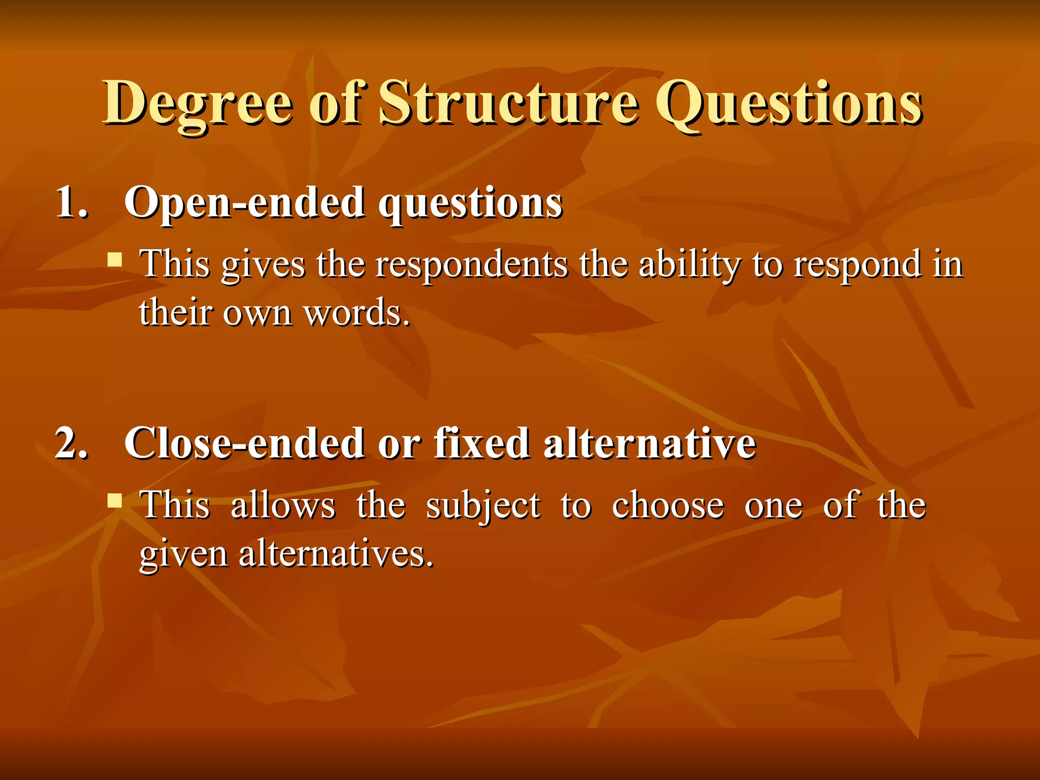 Degree of Structure Questions
1. Open-ended questions
     This gives the respondents the ability to respond in
      their own words.


2. Close-ended or fixed alternative
     This allows the subject to choose one of the
      given alternatives.
 