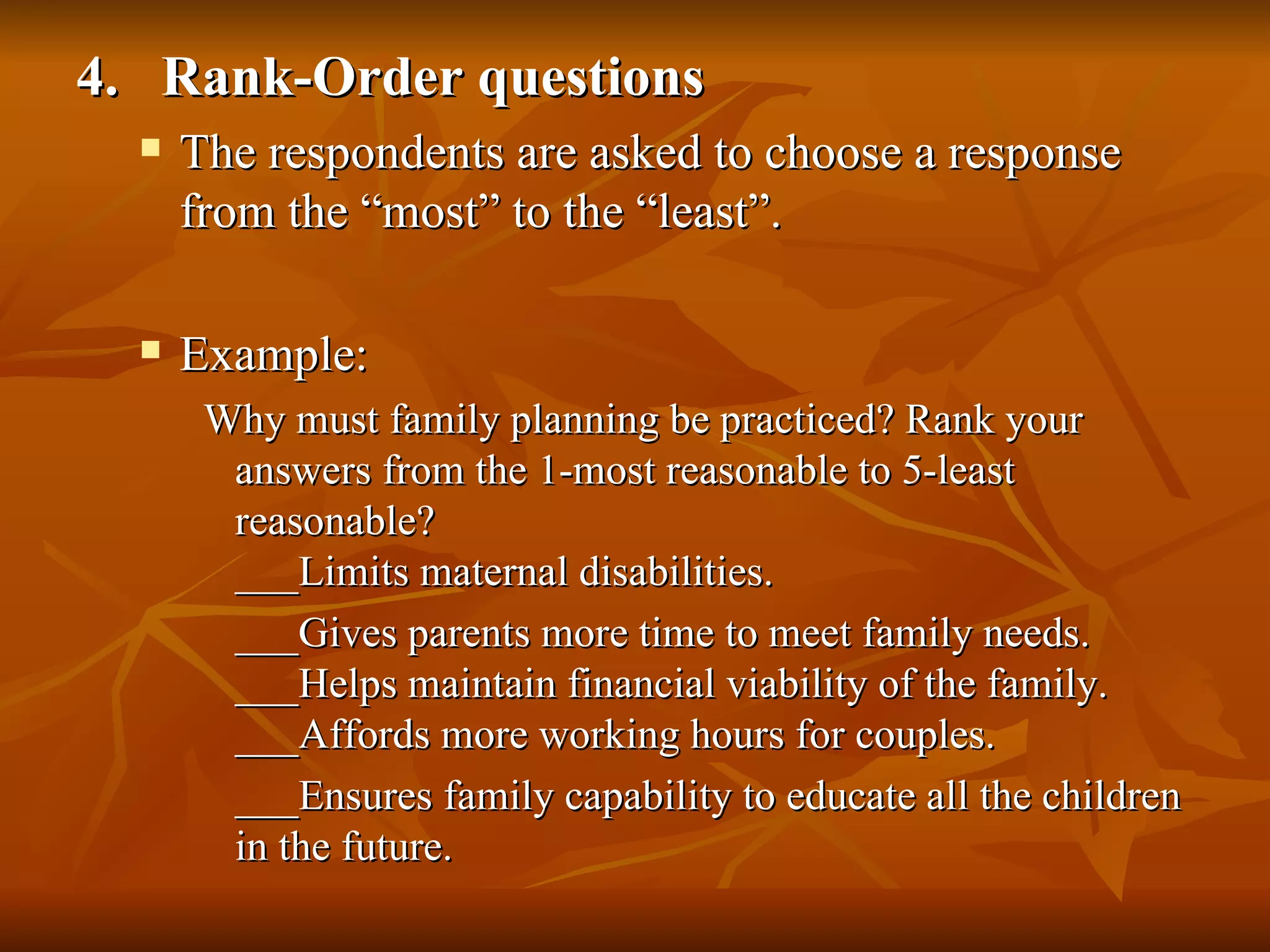 4. Rank-Order questions
     The respondents are asked to choose a response
      from the “most” to the “least”.

     Example:
       Why must family planning be practiced? Rank your
        answers from the 1-most reasonable to 5-least
        reasonable?
        ___Limits maternal disabilities.
        ___Gives parents more time to meet family needs.
        ___Helps maintain financial viability of the family.
        ___Affords more working hours for couples.
        ___Ensures family capability to educate all the children
        in the future.
 