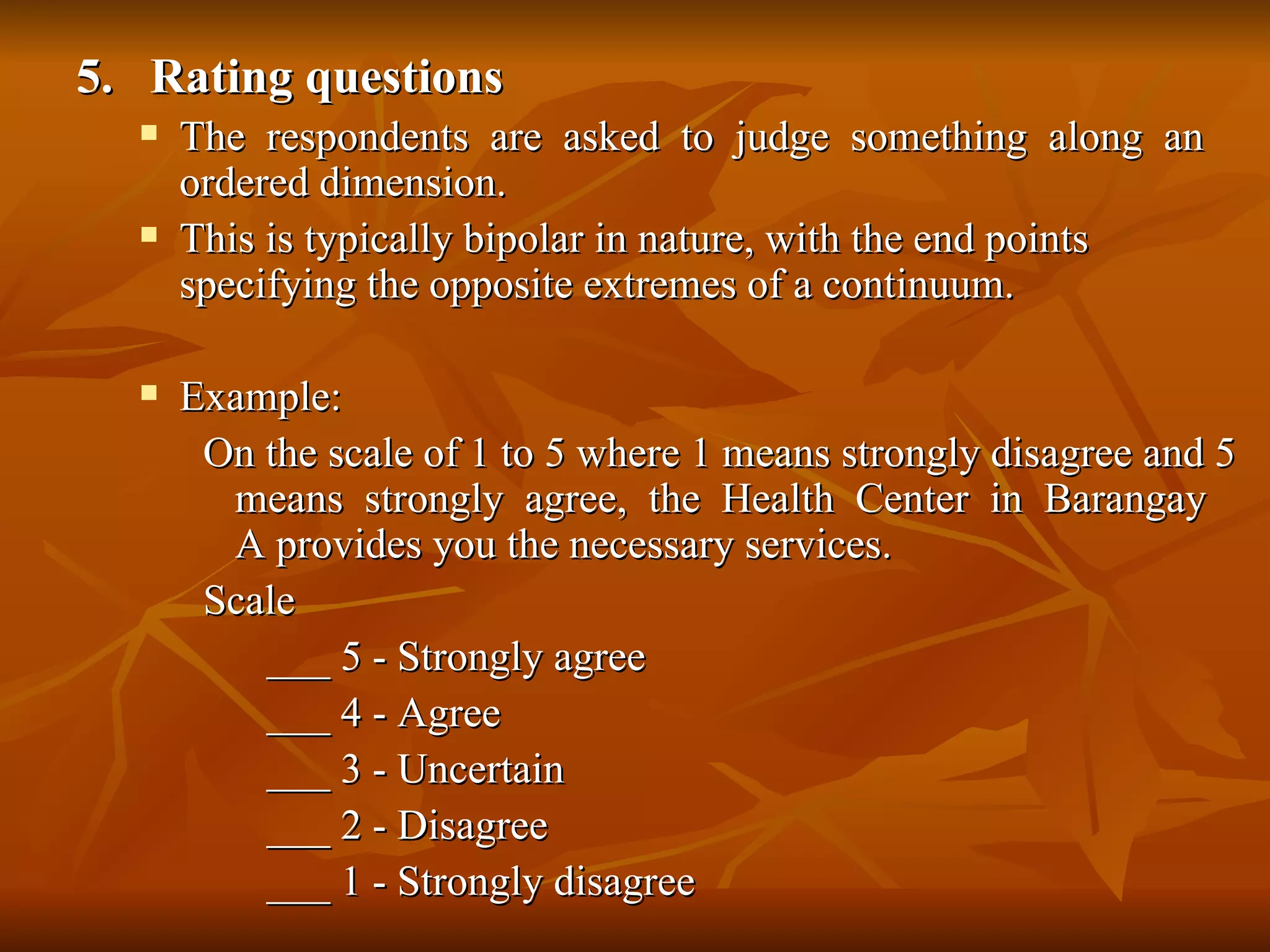 5. Rating questions
     The respondents are asked to judge something along an
      ordered dimension.
     This is typically bipolar in nature, with the end points
      specifying the opposite extremes of a continuum.

     Example:
       On the scale of 1 to 5 where 1 means strongly disagree and 5
        means strongly agree, the Health Center in Barangay
        A provides you the necessary services.
       Scale
          ___ 5 - Strongly agree
          ___ 4 - Agree
          ___ 3 - Uncertain
          ___ 2 - Disagree
          ___ 1 - Strongly disagree
 