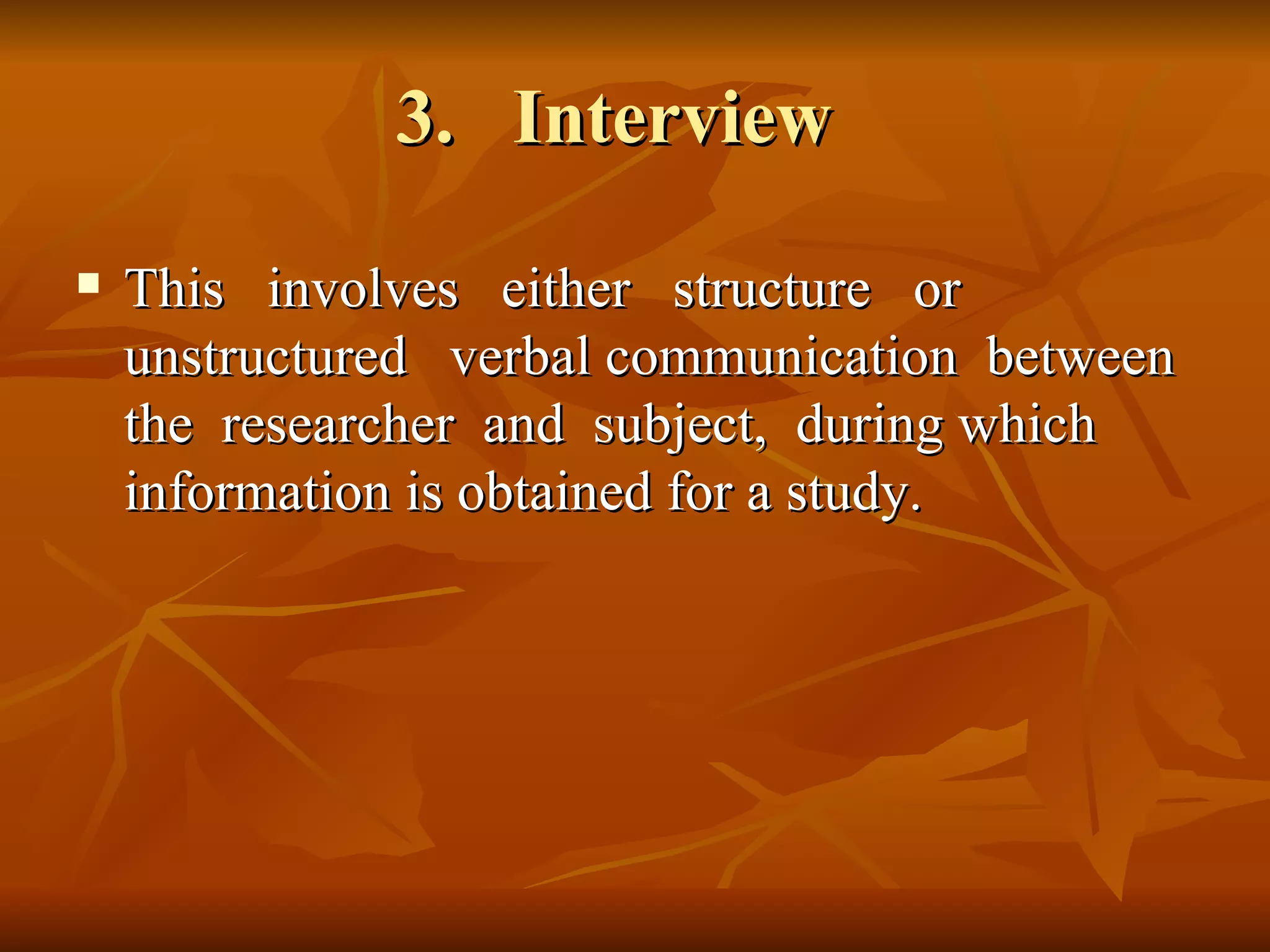 3. Interview
   This involves either structure or
    unstructured verbal communication between
    the researcher and subject, during which
    information is obtained for a study.
 