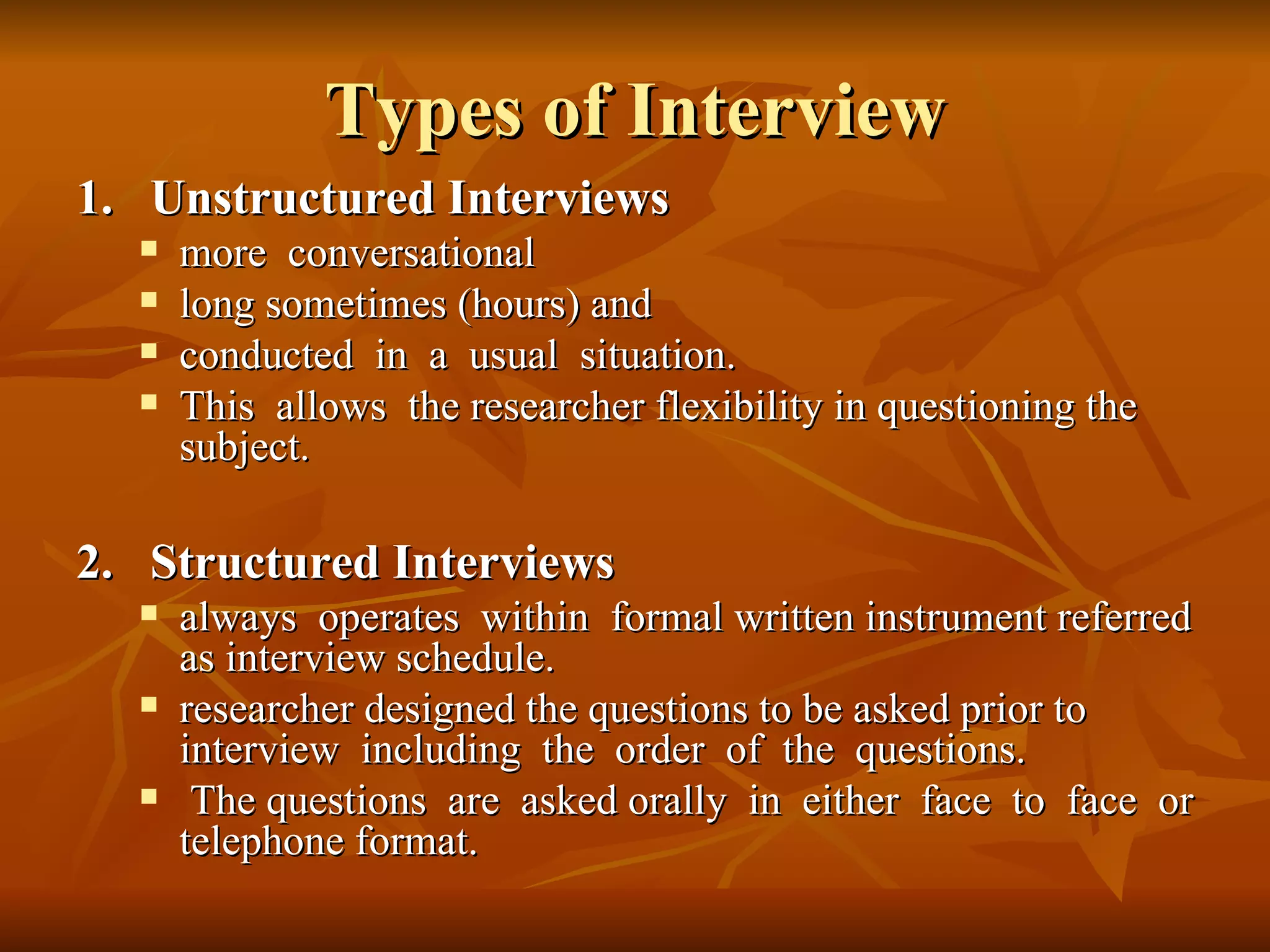 Types of Interview
1. Unstructured Interviews
     more conversational
     long sometimes (hours) and
     conducted in a usual situation.
     This allows the researcher flexibility in questioning the
      subject.

2. Structured Interviews
     always operates within formal written instrument referred
      as interview schedule.
     researcher designed the questions to be asked prior to
      interview including the order of the questions.
      The questions are asked orally in either face to face or
      telephone format.
 
