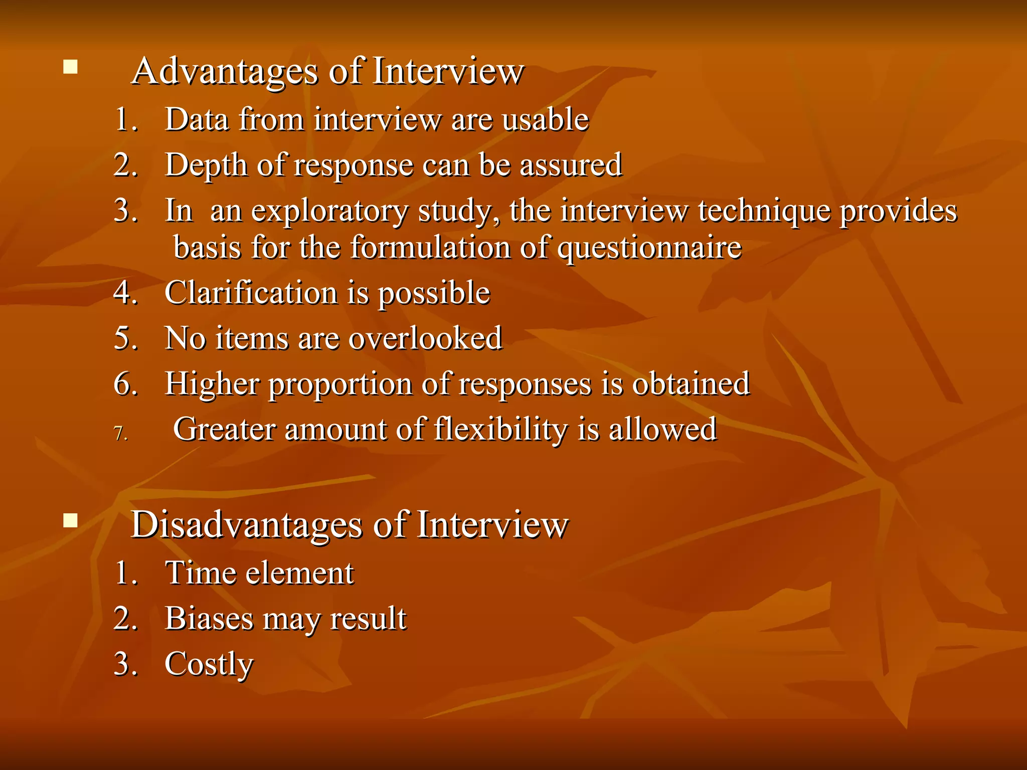     Advantages of Interview
    1. Data from interview are usable
    2. Depth of response can be assured
    3. In an exploratory study, the interview technique provides
        basis for the formulation of questionnaire
    4. Clarification is possible
    5. No items are overlooked
    6. Higher proportion of responses is obtained
    7.  Greater amount of flexibility is allowed

    Disadvantages of Interview
    1. Time element
    2. Biases may result
    3. Costly
 