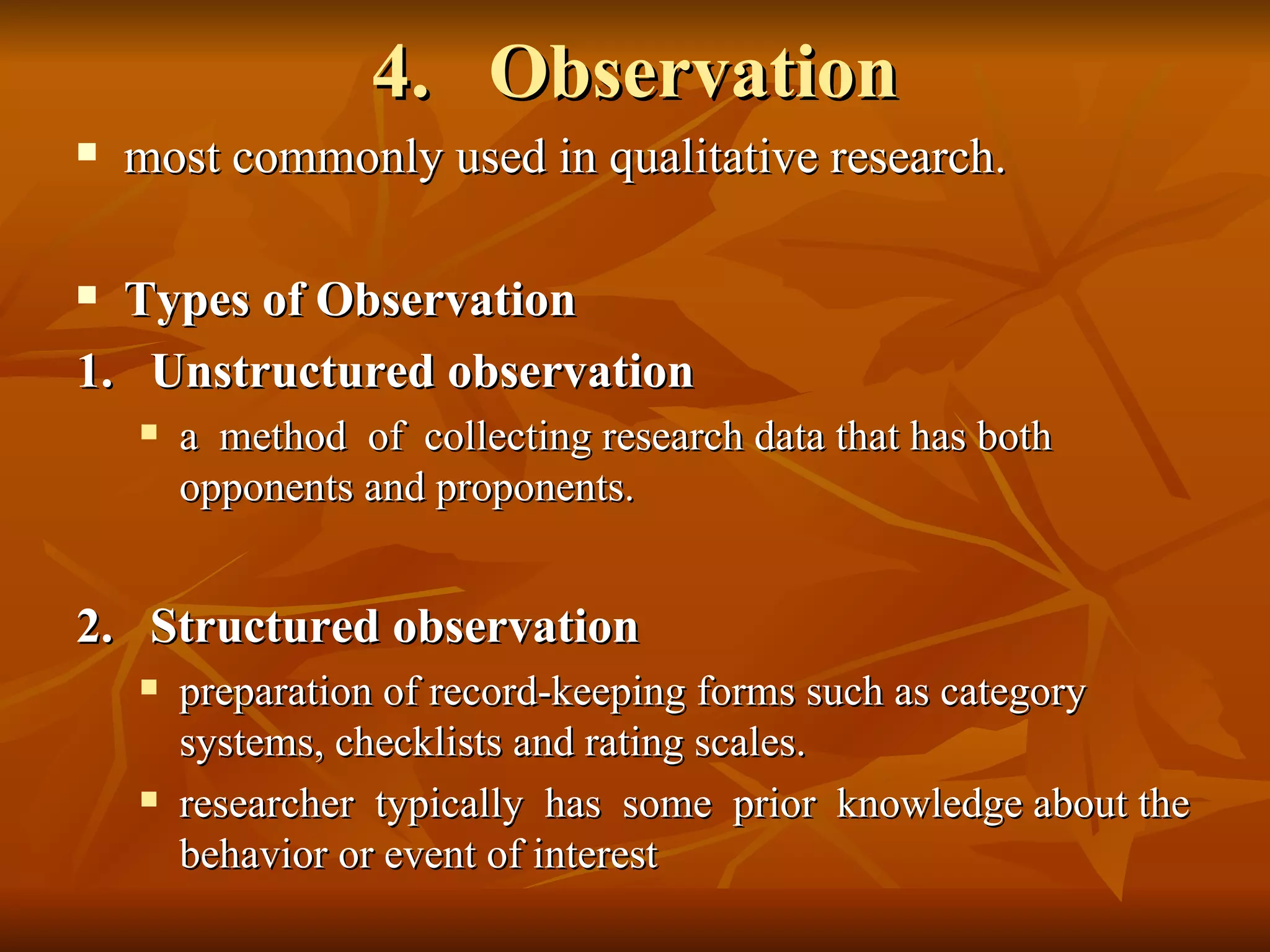 4. Observation
   most commonly used in qualitative research.

 Types of Observation
1. Unstructured observation
       a method of collecting research data that has both
        opponents and proponents.


2. Structured observation
       preparation of record-keeping forms such as category
        systems, checklists and rating scales.
       researcher typically has some prior knowledge about the
        behavior or event of interest
 