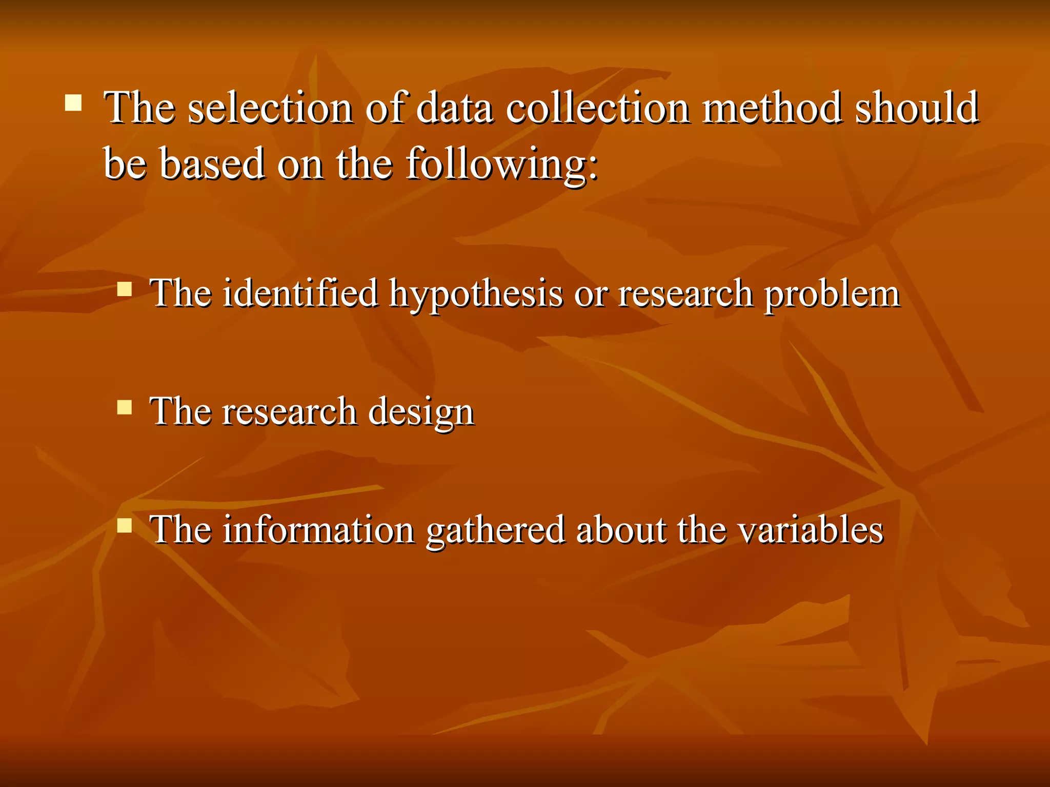    The selection of data collection method should
    be based on the following:

       The identified hypothesis or research problem

       The research design

       The information gathered about the variables
 