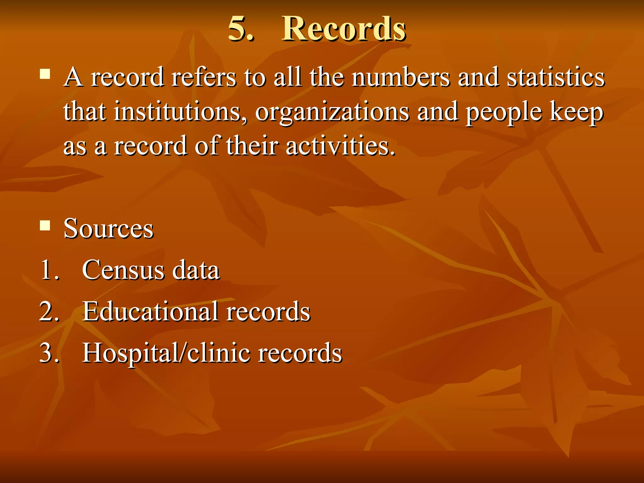 5. Records
   A record refers to all the numbers and statistics
    that institutions, organizations and people keep
    as a record of their activities.

 Sources
1. Census data
2. Educational records
3. Hospital/clinic records
 