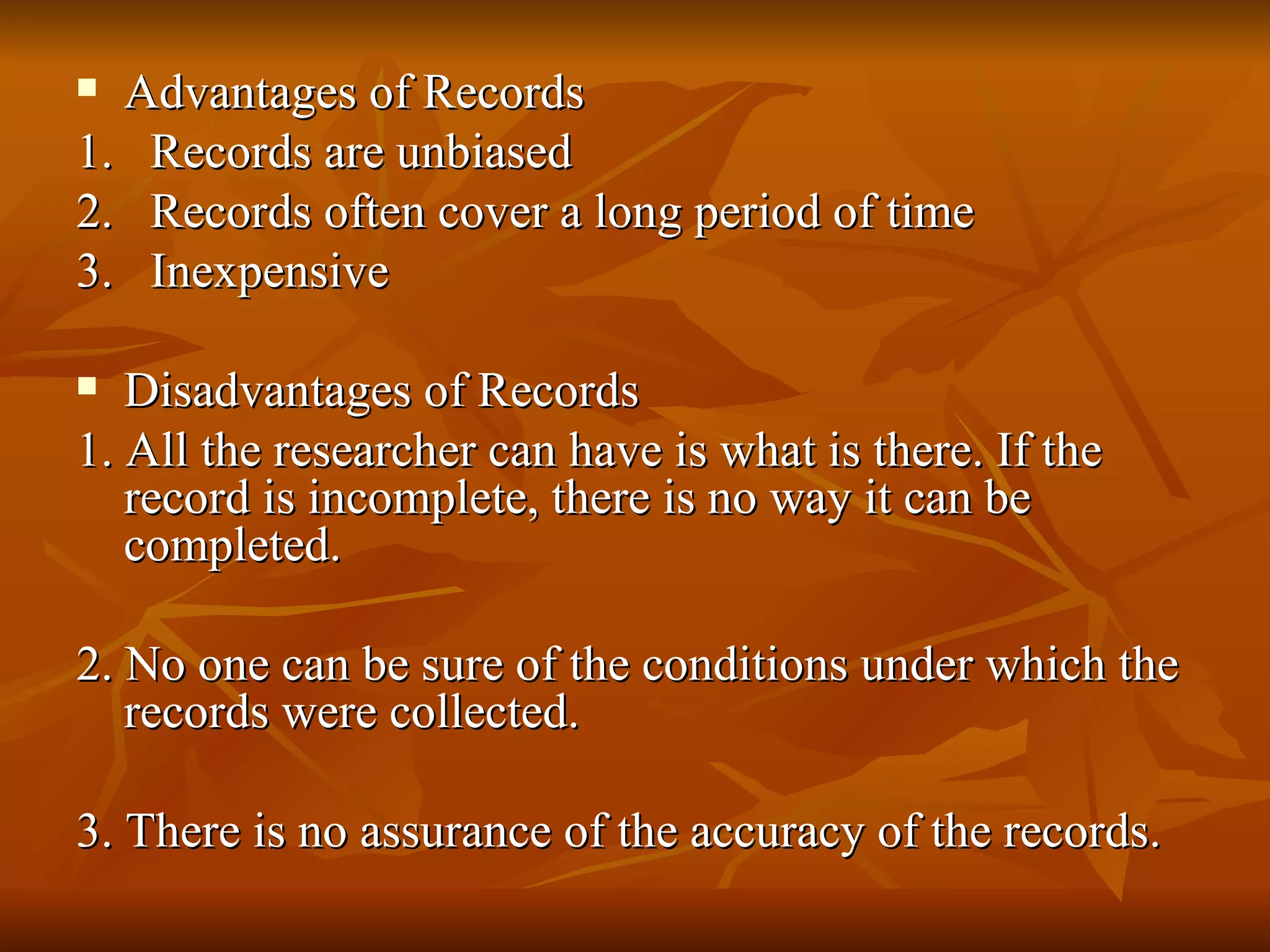  Advantages of Records
1. Records are unbiased
2. Records often cover a long period of time
3. Inexpensive

  Disadvantages of Records
1. All the researcher can have is what is there. If the
   record is incomplete, there is no way it can be
   completed.

2. No one can be sure of the conditions under which the
   records were collected.

3. There is no assurance of the accuracy of the records.
 