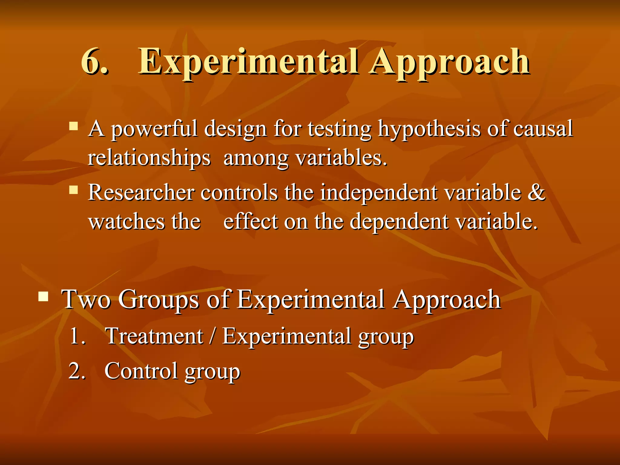 6. Experimental Approach
        A powerful design for testing hypothesis of causal
         relationships among variables.
        Researcher controls the independent variable &
         watches the effect on the dependent variable.


   Two Groups of Experimental Approach
    1.    Treatment / Experimental group
    2.    Control group
 