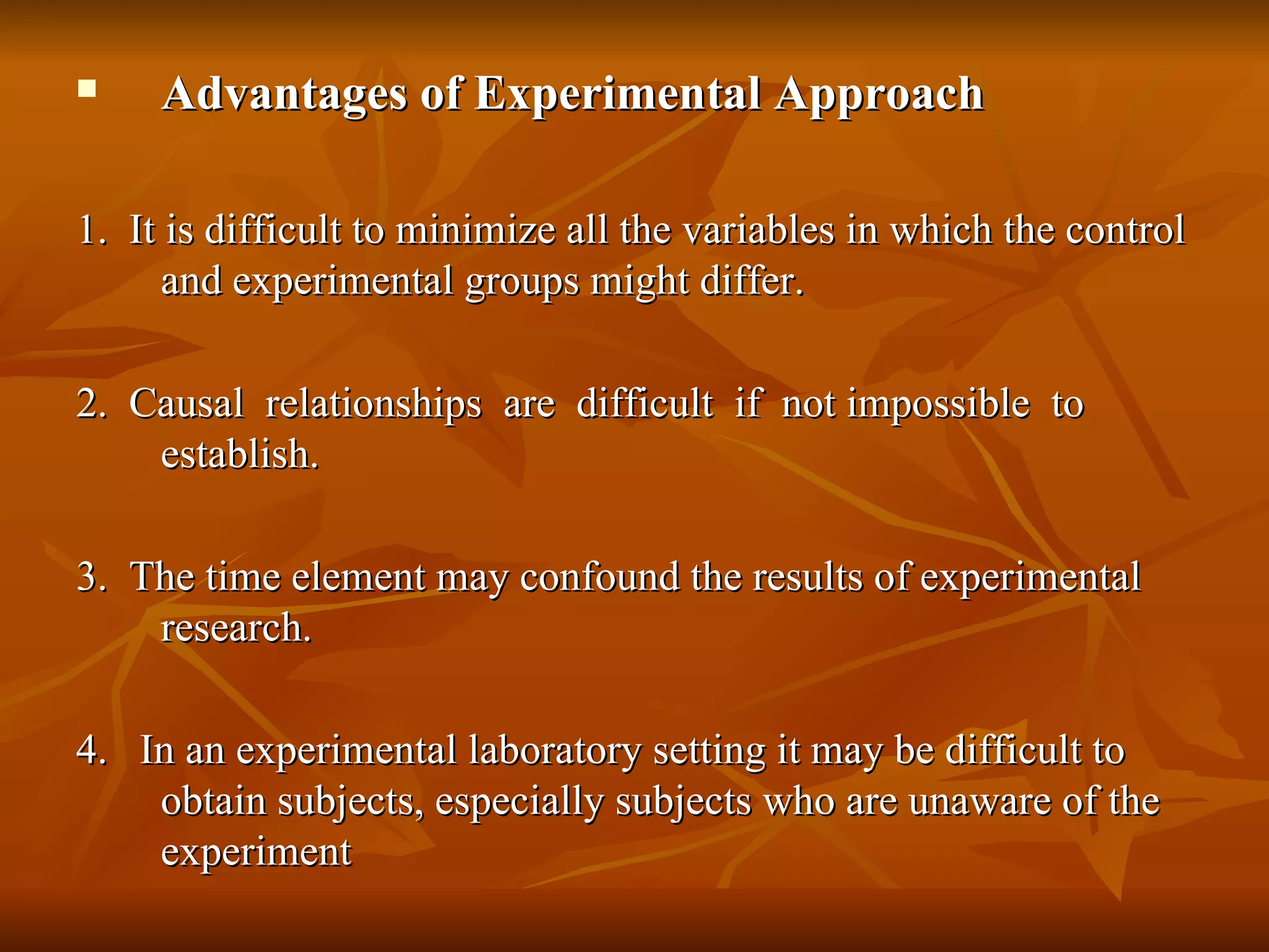     Advantages of Experimental Approach

1. It is difficult to minimize all the variables in which the control
      and experimental groups might differ.

2. Causal relationships are difficult if not impossible to
    establish.

3. The time element may confound the results of experimental
    research.

4. In an experimental laboratory setting it may be difficult to
    obtain subjects, especially subjects who are unaware of the
    experiment
 