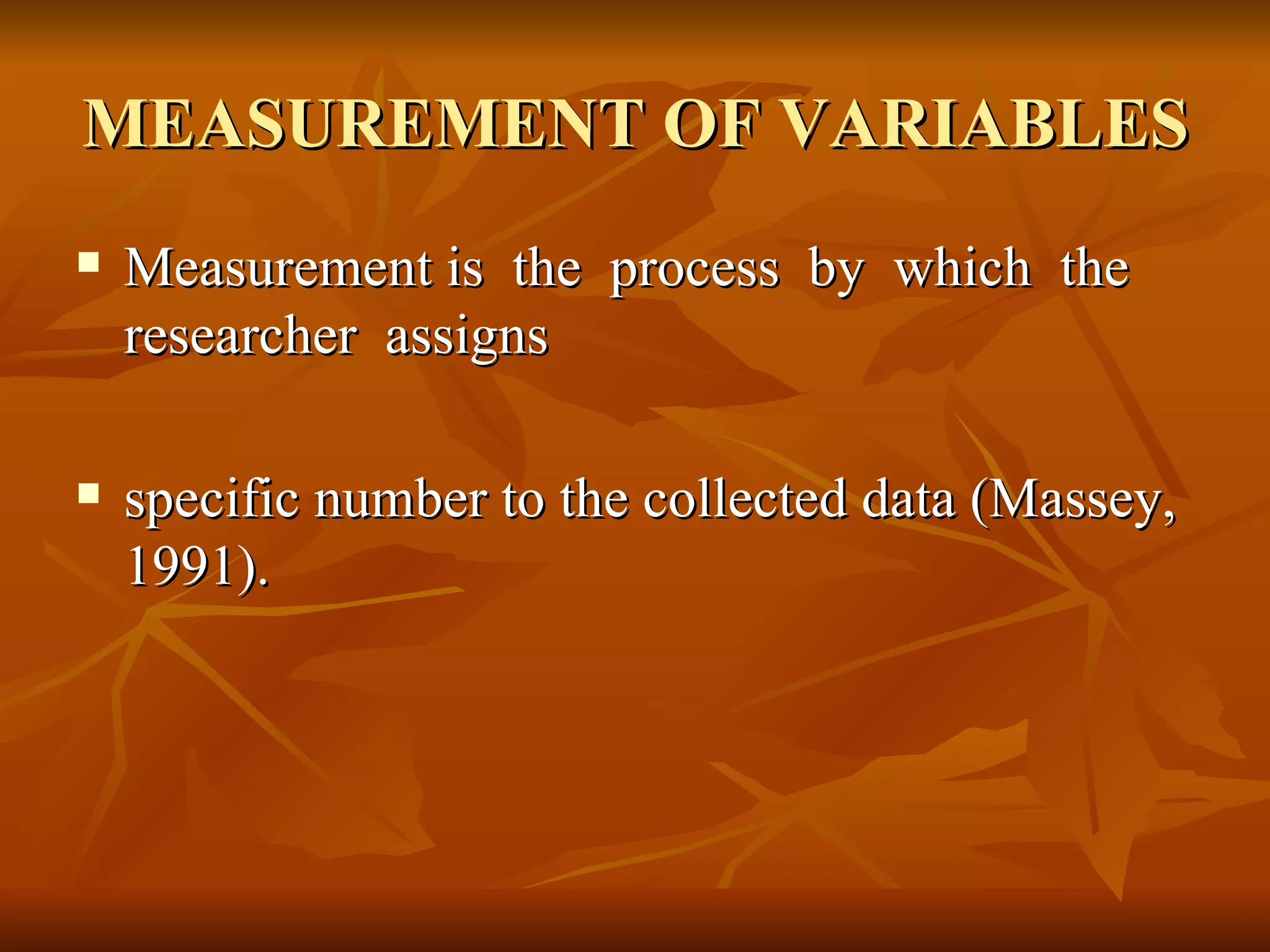 MEASUREMENT OF VARIABLES
   Measurement is the process by which the
    researcher assigns

   specific number to the collected data (Massey,
    1991).
 