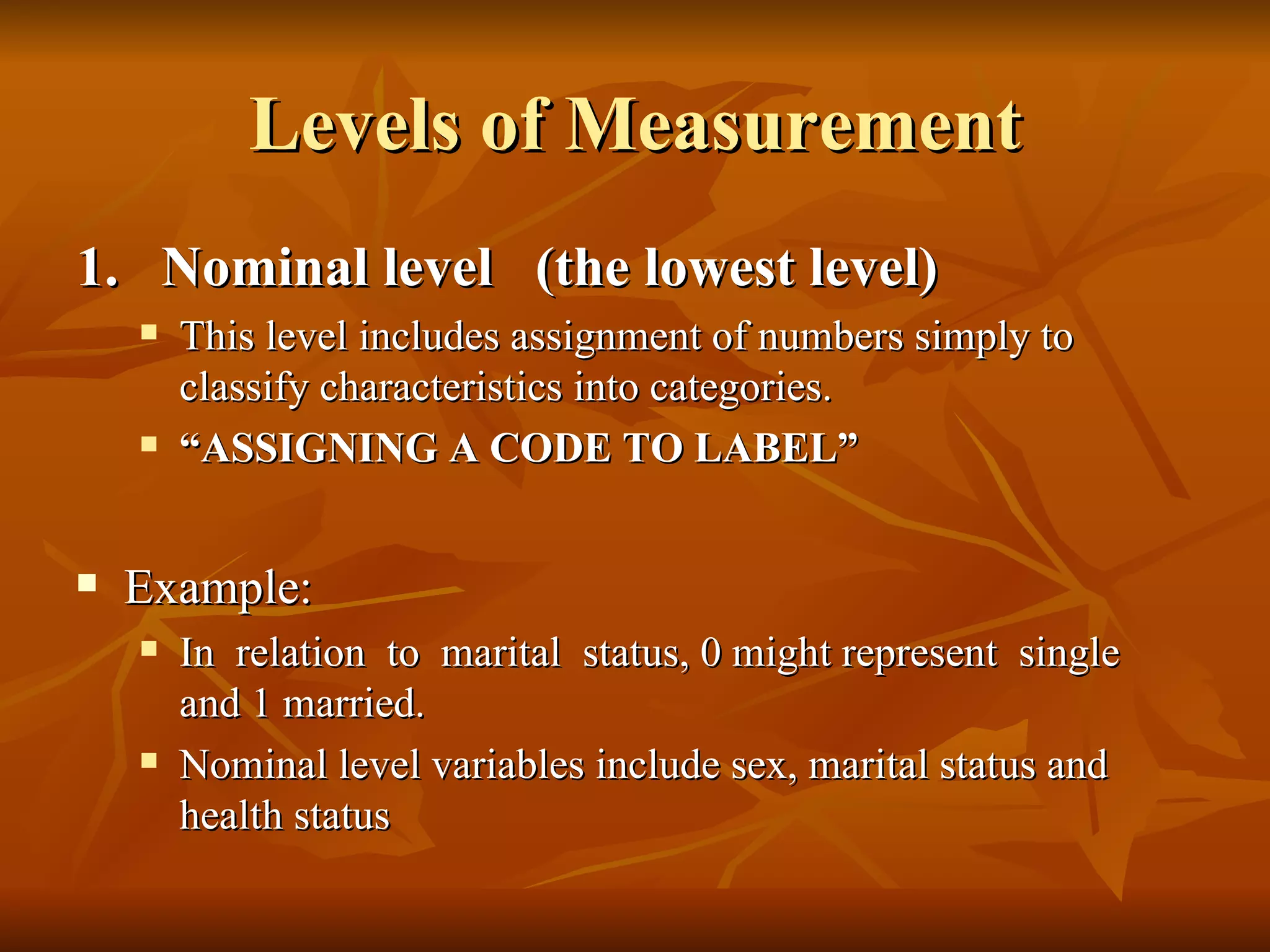 Levels of Measurement
1. Nominal level (the lowest level)
       This level includes assignment of numbers simply to
        classify characteristics into categories.
       “ASSIGNING A CODE TO LABEL”


   Example:
       In relation to marital status, 0 might represent single
        and 1 married.
       Nominal level variables include sex, marital status and
        health status
 