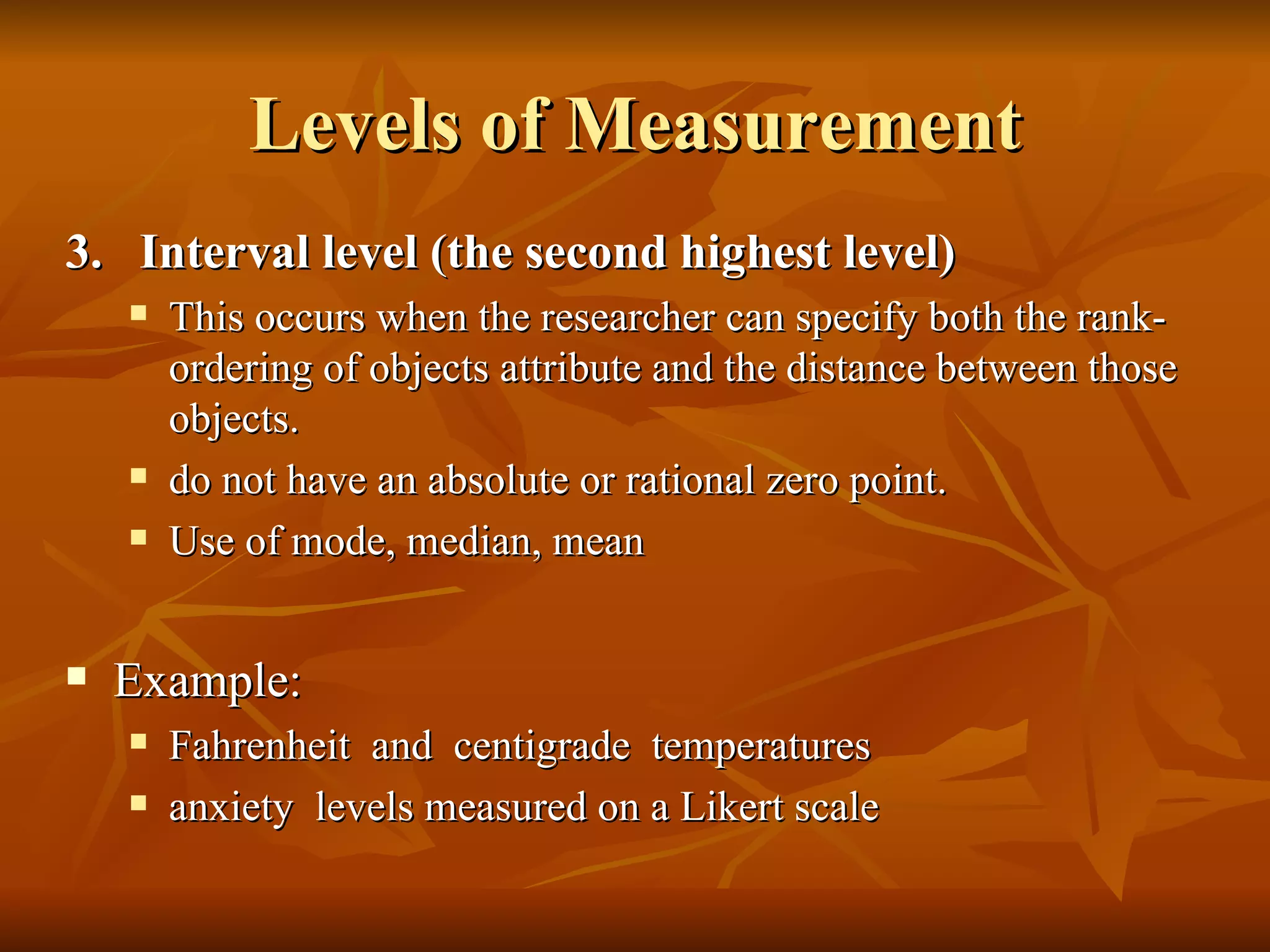 Levels of Measurement
3. Interval level (the second highest level)
       This occurs when the researcher can specify both the rank-
        ordering of objects attribute and the distance between those
        objects.
       do not have an absolute or rational zero point.
       Use of mode, median, mean


   Example:
       Fahrenheit and centigrade temperatures
       anxiety levels measured on a Likert scale
 
