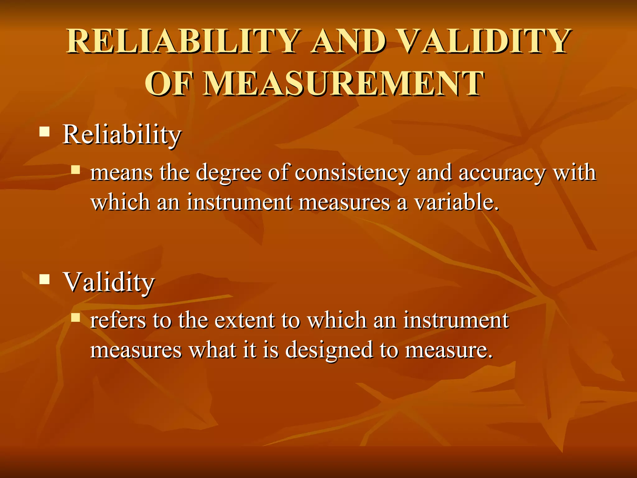 RELIABILITY AND VALIDITY
       OF MEASUREMENT
   Reliability
       means the degree of consistency and accuracy with
        which an instrument measures a variable.


   Validity
       refers to the extent to which an instrument
        measures what it is designed to measure.
 