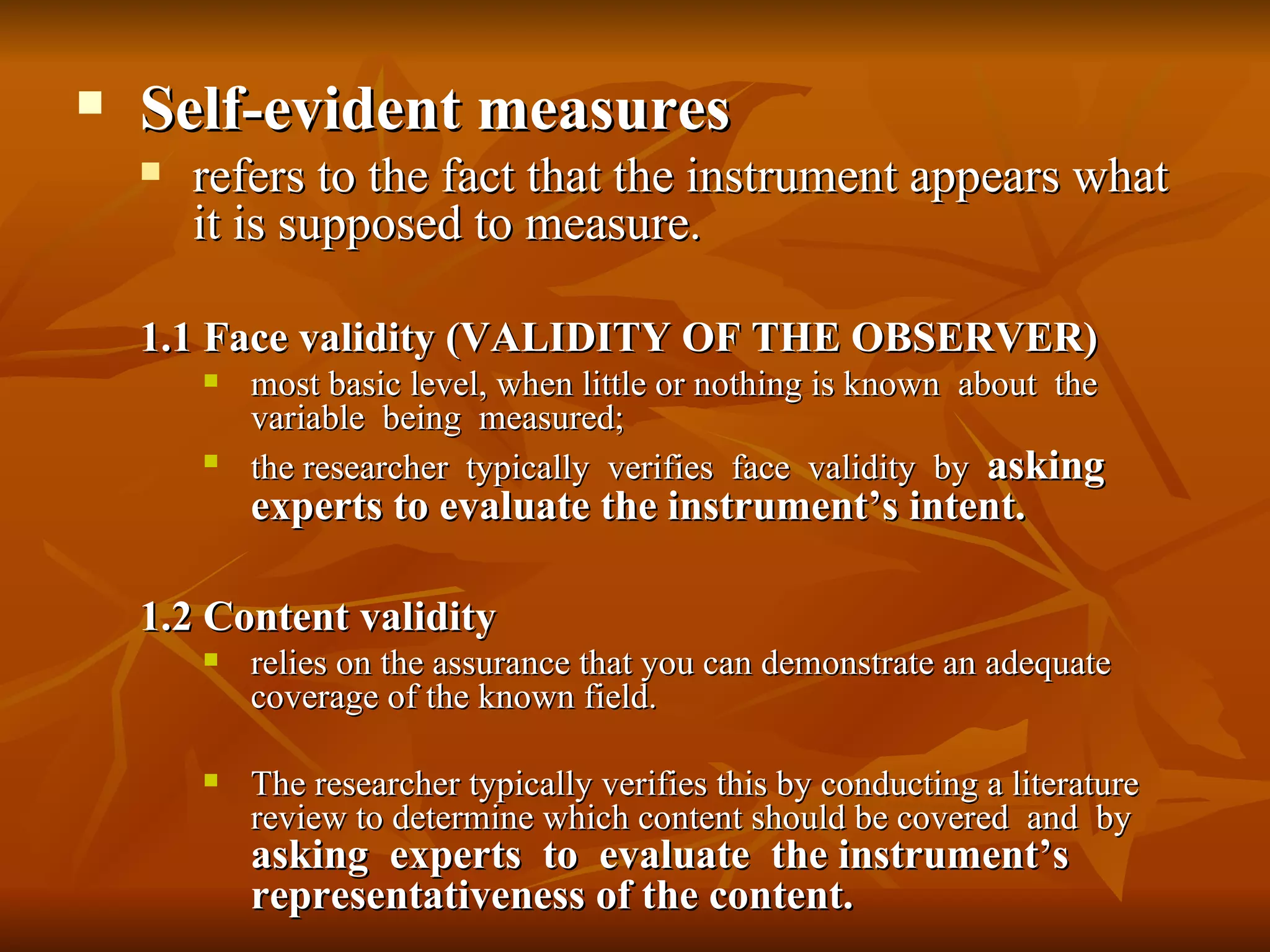    Self-evident measures
       refers to the fact that the instrument appears what
        it is supposed to measure.

    1.1 Face validity (VALIDITY OF THE OBSERVER)
           most basic level, when little or nothing is known about the
            variable being measured;
           the researcher typically verifies face validity by asking
            experts to evaluate the instrument’s intent.

    1.2 Content validity
           relies on the assurance that you can demonstrate an adequate
            coverage of the known field.

           The researcher typically verifies this by conducting a literature
            review to determine which content should be covered and by
            asking experts to evaluate the instrument’s
            representativeness of the content.
 