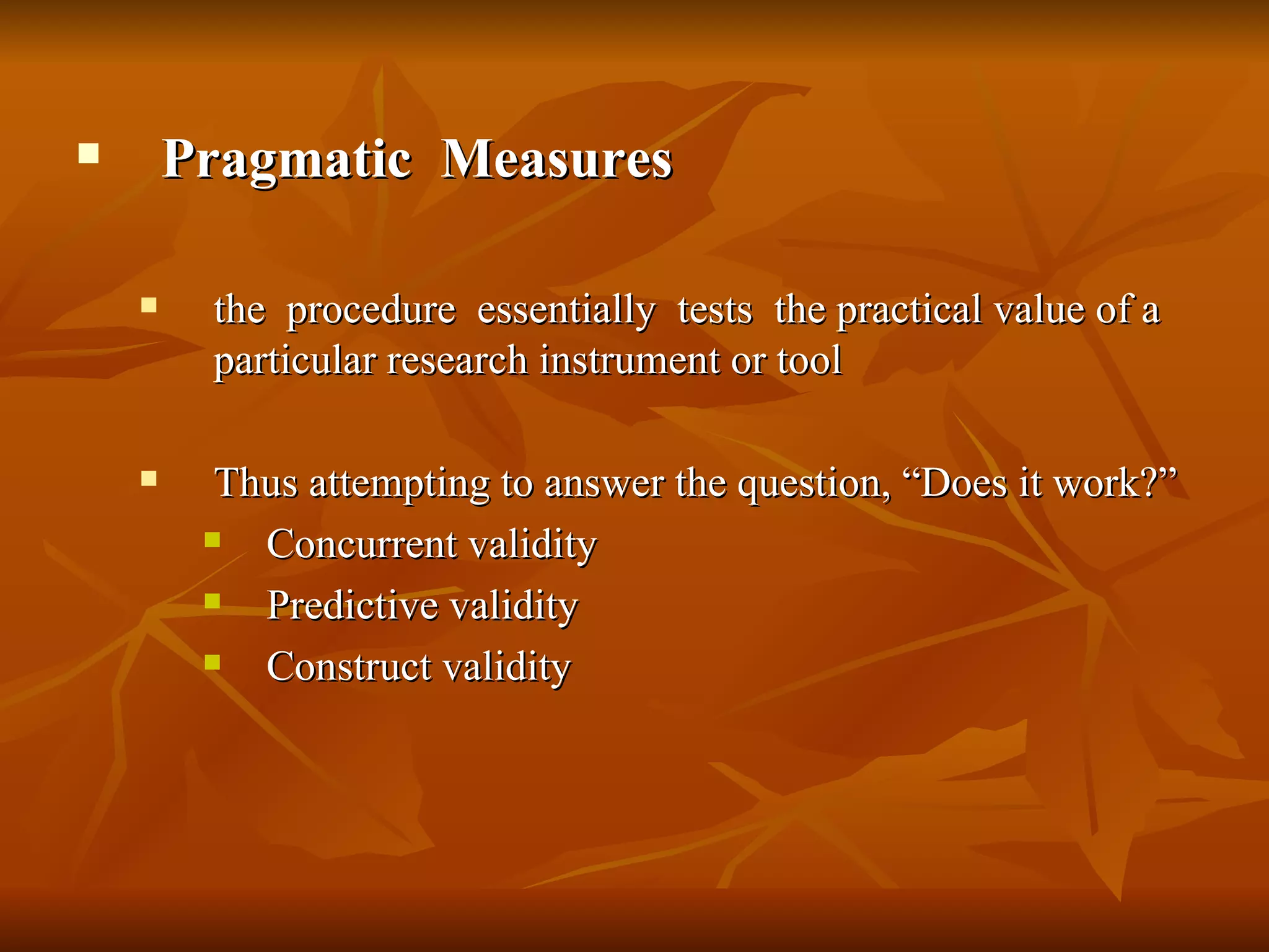        Pragmatic Measures

        the procedure essentially tests the practical value of a
         particular research instrument or tool

         Thus attempting to answer the question, “Does it work?”
           Concurrent validity
           Predictive validity
           Construct validity
 