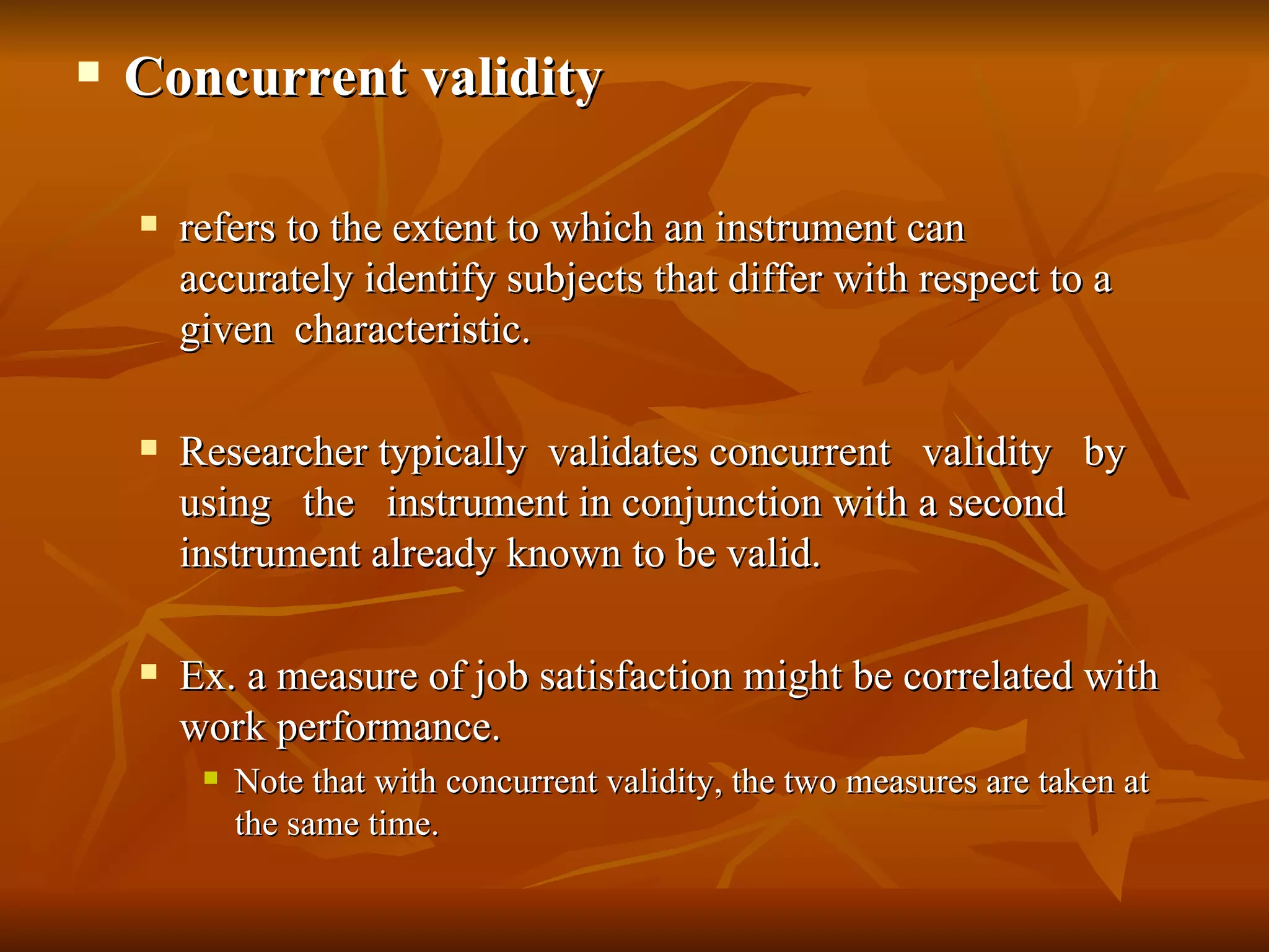    Concurrent validity

       refers to the extent to which an instrument can
        accurately identify subjects that differ with respect to a
        given characteristic.

       Researcher typically validates concurrent validity by
        using the instrument in conjunction with a second
        instrument already known to be valid.

       Ex. a measure of job satisfaction might be correlated with
        work performance.
            Note that with concurrent validity, the two measures are taken at
             the same time.
 