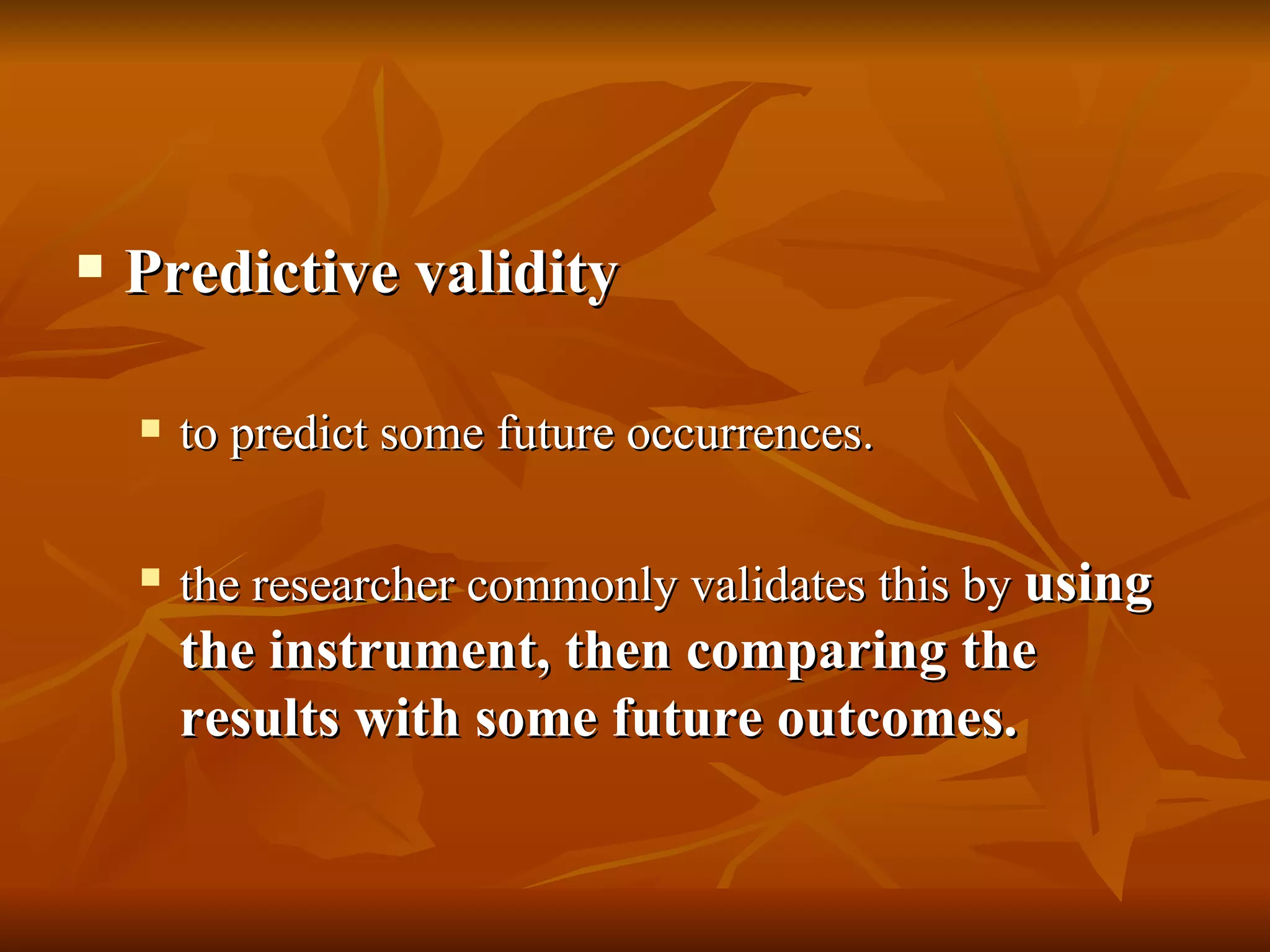    Predictive validity

       to predict some future occurrences.

       the researcher commonly validates this by using
        the instrument, then comparing the
        results with some future outcomes.
 