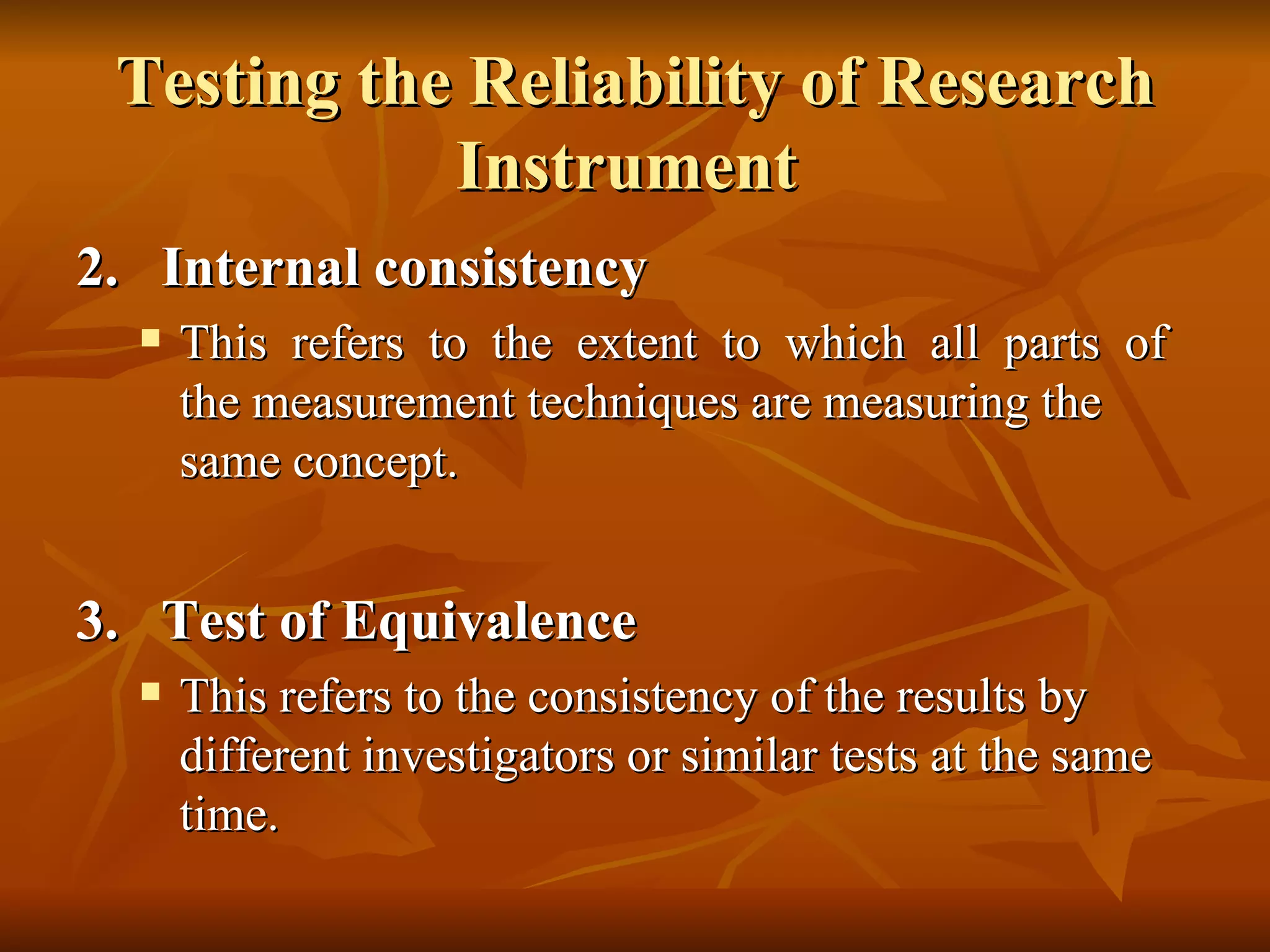 Testing the Reliability of Research
            Instrument
2. Internal consistency
     This refers to the extent to which all parts of
      the measurement techniques are measuring the
      same concept.


3. Test of Equivalence
     This refers to the consistency of the results by
      different investigators or similar tests at the same
      time.
 