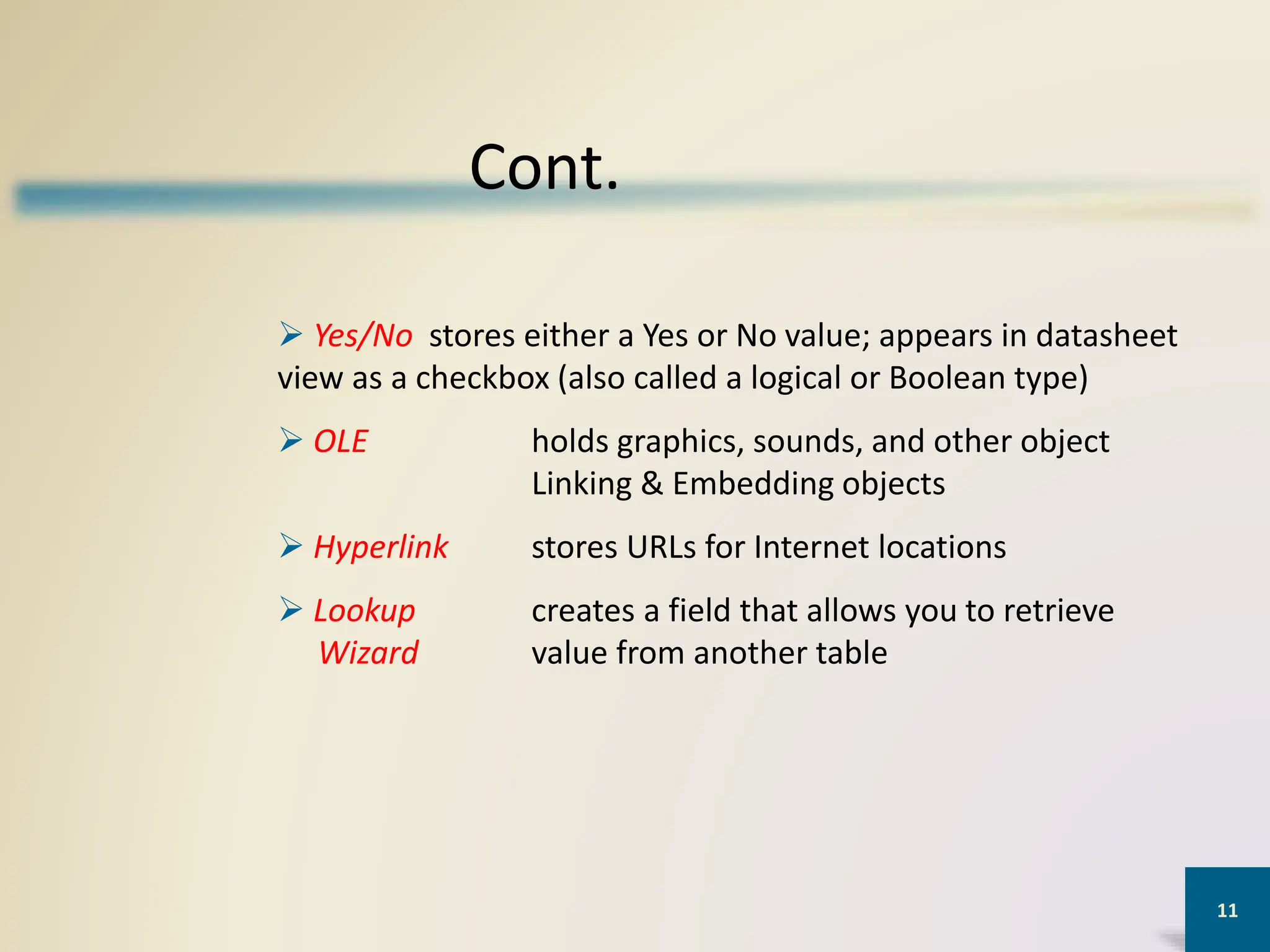 11
Cont.
 Yes/No stores either a Yes or No value; appears in datasheet
view as a checkbox (also called a logical or Boolean type)
 OLE holds graphics, sounds, and other object
Linking & Embedding objects
 Hyperlink stores URLs for Internet locations
 Lookup creates a field that allows you to retrieve
Wizard value from another table
 