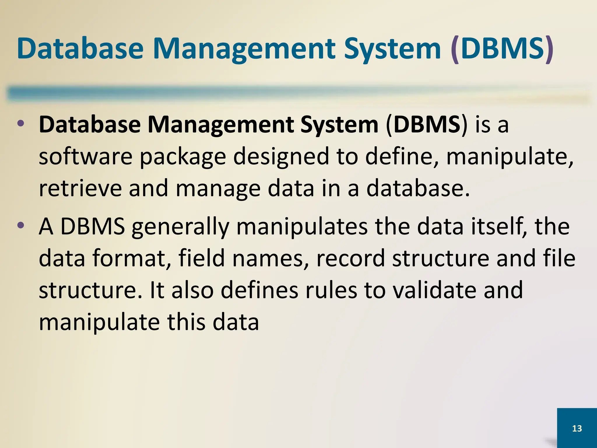 Database Management System (DBMS)
• Database Management System (DBMS) is a
software package designed to define, manipulate,
retrieve and manage data in a database.
• A DBMS generally manipulates the data itself, the
data format, field names, record structure and file
structure. It also defines rules to validate and
manipulate this data
13
 