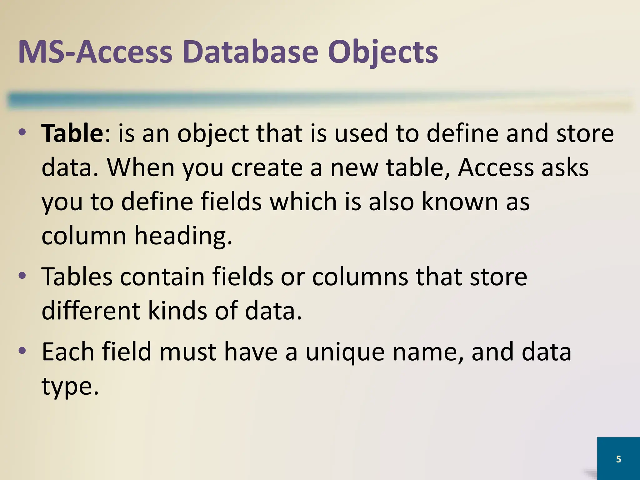 MS-Access Database Objects
• Table: is an object that is used to define and store
data. When you create a new table, Access asks
you to define fields which is also known as
column heading.
• Tables contain fields or columns that store
different kinds of data.
• Each field must have a unique name, and data
type.
5
 
