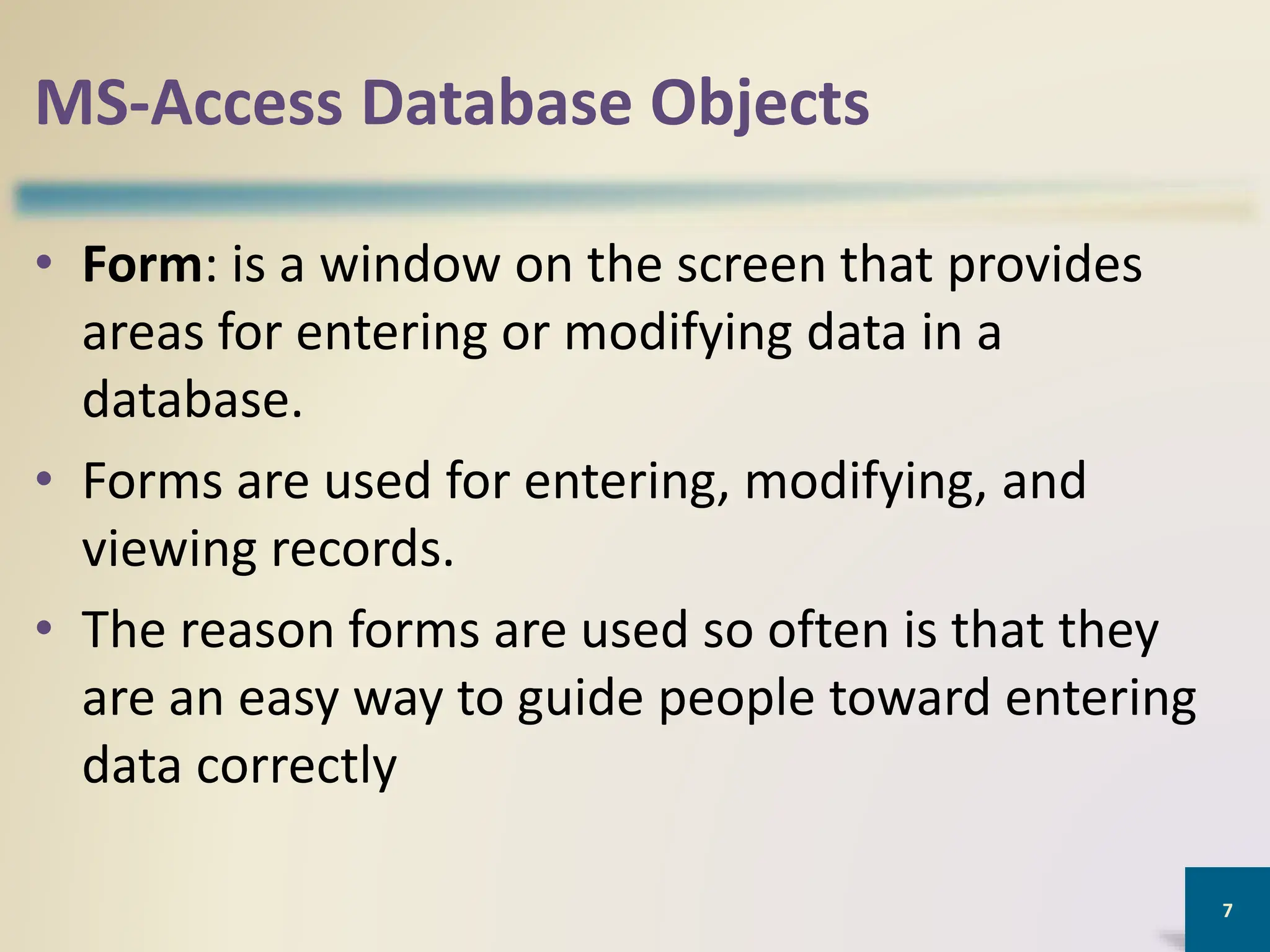 MS-Access Database Objects
• Form: is a window on the screen that provides
areas for entering or modifying data in a
database.
• Forms are used for entering, modifying, and
viewing records.
• The reason forms are used so often is that they
are an easy way to guide people toward entering
data correctly
7
 