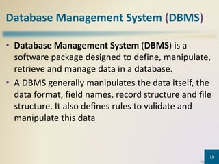 Database Management System (DBMS)
• Database Management System (DBMS) is a
software package designed to define, manipulate,
retrieve and manage data in a database.
• A DBMS generally manipulates the data itself, the
data format, field names, record structure and file
structure. It also defines rules to validate and
manipulate this data
13
 