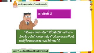 คณะศึกษาศาสตร์ มหาวิทยาลัยขอนแก่น 
ภารกิจที่2 
ให้วิเคราะห์ว่าจะเลือกใช้สื่อหรือวิธีการจัดการ 
เรียนรู้แบบใดจึงจะสอดคล้องกับลักษณะการเรียนรู้ 
ของผู้เรียนตามสถานการณ์ที่กาหนดให้ 
บทที่ 9 การเลือกใช้สื่อและวิธีการจัดการเรียนรู้ 
 
