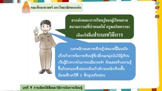 คณะศึกษาศาสตร์ มหาวิทยาลัยขอนแก่น 
จากลักษณะการเรียนรู้ของผู้เรียนตาม 
สถานการณ์ที่กาหนดให้ครูพลกิตควรจะ 
เลือกใช้สื่อประเภทวิธีการ 
เพราะลักษณะการเรียนรู้ประเภทนี้มีแนวคิด 
เกี่ยวกับการจัดการเรียนรู้ที่เปลี่ยนมามุ่งเน้นให้ผู้เรียน 
เป็นผู้มีบทบาทในการลงมือกระทา คิดและสร้างความรู้ 
ขึ้นด้วยตนเองซึ่งสอดคล้องกับลักษณะนักเรียนชั้น 
มัธยมศึกษาปีที่ 5 ที่ครูพลกิตสอน 
บทที่ 9 การเลือกใช้สื่อและวิธีการจัดการเรียนรู้ 
 