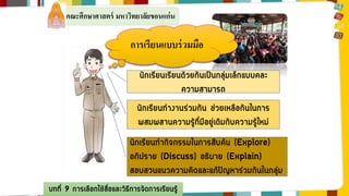 คณะศึกษาศาสตร์ มหาวิทยาลัยขอนแก่น 
การเรียนแบบร่วมมือ 
นักเรียนเรียนด้วยกันเป็นกลุ่มเล็กแบบคละ 
บทที่ 9 การเลือกใช้สื่อและวิธีการจัดการเรียนรู้ 
ความสามารถ 
นักเรียนทางานร่วมกัน ช่วยเหลือกันในการ 
ผสมผสานความรู้ที่มีอยู่เดิมกับความรู้ใหม่ 
นักเรียนทากิจกรรมในการสืบค้น (Explore) 
อภิปราย (Discuss) อธิบาย (Explain) 
สอบสวนแนวความคิดและแก้ปัญหาร่วมกันในกลุ่ม 
 