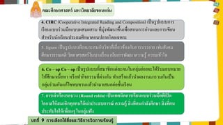 คณะศึกษาศาสตร์ มหาวิทยาลัยขอนแก่น 
4. CIRC (Cooperative Integrated Reading and Composition) เป็นรูปแบบการ 
เรียนแบบร่วมมือแบบผสมผสาน ที่มุ่งพัฒนาขึ้นเพื่อสอนการอ่านและการเขียน 
สาหรับนักเรียนประถมศึกษาตอนปลายโดยเฉพาะ 
5. Jigsaw เป็นรูปแบบที่เหมาะสมกับวิชาที่เกี่ยวข้องกับการบรรยาย เช่นสังคม 
ศึกษาวรรณคดี วิทยาศาสตร์ในบางเรื่อง เน้นการพัฒนาความรู้ ความเข้าใจ 
6. Co – op Co – op เป็นรูปแบบที่สมาชิกแต่ละคนในกลุ่มย่อยจะได้รับมอบหมาย 
ให้ศึกษาเนื้อหา หรือทา กิจกรรมที่ต่างกัน ทา เสร็จแล้วนา ผลงานมารวมกันเป็น 
กลุ่มร่วมกันแก้ไขทบทวนแล้วนา มาเสนอต่อชั้นเรียน 
7. การเล่าเรื่องรอบวง (Round robin) เป็นเทคนิคการเรียนแบบร่วมมือที่เปิด 
โอกาสให้สมาชิกทุกคนได้เล่าประสบการณ์ ความรู้ สิ่งที่ตนกา ลังศึกษา สิ่งทตี่น 
ประทับใจให้เพื่อนๆ ในกลุ่มฟัง 
บทที่ 9 การเลือกใช้สื่อและวิธีการจัดการเรียนรู้ 
ม 
 
