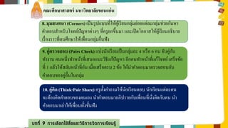 คณะศึกษาศาสตร์ มหาวิทยาลัยขอนแก่น 
8. มุมสนทนา (Corners) เป็นรูปแบบที่ให้ผู้เรียนกลุ่มย่อยแต่ละกลุ่มช่วยกันหา 
คา ตอบสา หรับโจทย์ปัญหาต่างๆ ที่ครูยกขึ้นมา และเปิดโอกาสให้ผู้เรียนอธิบาย 
เรื่องราวที่ตนศึกษาให้เพื่อนกลุ่มอื่นฟัง 
9. คู่ตรวจสอบ (Pairs Check) แบ่งนักเรียนเป็นกลุ่มละ 4 หรือ 6 คน จับคู่กัน 
ทา งาน คนหนึ่งทา หน้าที่เสนอแนะวิธีแก้ปัญหา อีกคนทา หน้าที่แก้โจทย์ เสร็จข้อ 
ม 
ที่1 แล้วให้สลับหน้าที่กัน เมื่อเสร็จครบ 2 ข้อ ให้นา คา ตอบมาตรวจสอบกับ 
คา ตอบของคู่อื่นในกลุ่ม 
10. คู่คิด (Think-Pair Share) ครูตั้งคา ถามให้นักเรียนตอบ นักเรียนแต่ละคน 
จะต้องคิดคา ตอบของตนเอง นา คา ตอบมาอภิปรายกับเพื่อนที่นั่งติดกับตน นา 
คา ตอบมาเล่าให้เพื่อนทั้งชั้นฟัง 
บทที่ 9 การเลือกใช้สื่อและวิธีการจัดการเรียนรู้ 
 
