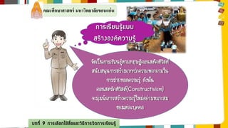 คณะศึกษาศาสตร์ มหาวิทยาลัยขอนแก่น 
การเรียนรู้แบบ 
สร้างองค์ความรู้ 
จัดเป็นการเรียนรู้ตามทฤษฎีคอนสตัคติวิสต์ 
สนับสนุนการสร้างมากกว่าความพยายามใน 
การถ่ายทอดความรู้ ดังนั้น 
คอนสตรัคติวิสต์(Constructivism) 
จะมุ่งเน้นการสร้างความรู้ใหม่อย่างเหมาะสม 
บทที่ 9 การเลือกใช้สื่อและวิธีการจัดการเรียนรู้ 
ของแต่ละบุคคล 
 