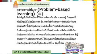 คณะศึกษาศาสตร์ มหาวิทยาลัยขอนแก่น 
สถานการณ์ปัญหา(Problem-based 
learning) (ต่อ) 
ที่สาคัญคือนักเรียนห้องนี้มีลักษณะที่ชอบค้นคว้า หาความรู้ กิจกรรมที่ 
เน้นให้ปฏิบัติได้ลงมือกระทา ฝึกคิดหรือที่ท้ายทายการทางานนักเรียนจะ 
ชอบมากอีกทั้งยังเรียนพิเศษแบบเข้มข้นเนื้อหาในหนังสือเรียนส่วนใหญ่ 
นักเรียนจะรู้และทาความเข้าใจอย่างลึกซึ้งมาก่อนแล้ว แต่ที่สังเกตได้ชัดคือ 
นักเรียนจะแข่งกันเรียน ทางานกลุ่มไม่ค่อยประสบความสาเร็จเท่าที่ควร ซึ่งผู้ 
อานวยการโรงเรียนฝากความหวังไว้ที่ครูพลกิตเพื่อช่วยพัฒนาและแก้ปัญหา 
การเรียนรู้ของนักเรียนในชั้นมัธยมศึกษาปีที่ 5 ห้องนี้ให้ได้ 
บทที่ 9 การเลือกใช้สื่อและวิธีการจัดการเรียนรู้ 
 