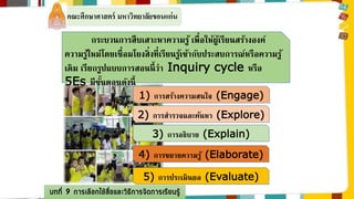 คณะศึกษาศาสตร์ มหาวิทยาลัยขอนแก่น 
กระบวนการสืบเสาะหาความรู้ เพื่อให้ผู้เรียนสร้างองค์ 
ความรู้ใหม่โดยเชื่อมโยงสิ่งที่เรียนรู้เข้ากับประสบการณ์หรือความรู้ 
เดิม เรียกรูปแบบการสอนนี้ว่า Inquiry cycle หรือ 
5Es มีขนั้ตอนดังนี้ 
1) การสร้างความสนใจ (Engage) 
2) การสารวจและค้นหา (Explore) 
3) การอธิบาย (Explain) 
4) การขยายความรู้ (Elaborate) 
5) การประเมินผล (Evaluate) 
บทที่ 9 การเลือกใช้สื่อและวิธีการจัดการเรียนรู้ 
 