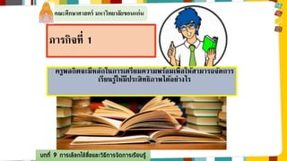 คณะศึกษาศาสตร์ มหาวิทยาลัยขอนแก่น 
ภารกิจที่1 
ครูพลกิตจะมีหลักในการเตรียมความพร้อมเพื่อให้สามารถจัดการ 
เรียนรู้ให้มีประสิทธิภาพได้อย่างไร 
บทที่ 9 การเลือกใช้สื่อและวิธีการจัดการเรียนรู้ 
 