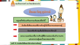 คณะศึกษาศาสตร์ มหาวิทยาลัยขอนแก่น 
ครูพลกิตต้องเตรียมความพร้อมของสื่อดังนี้ 
คัดเลือกสื่อที่ตอบสนองวิธีการเรียนรู้เพื่อใช้ในการนาเสนอความรู้ 
พัฒนาหรือปรับปรุงสื่อเพื่อให้สามารถใช้งานได้ 
ออกแบบและพัฒนาสื่อการเรียนรู้ที่มีความสอดคล้องกับการเสาะ 
แสวงหาความรู้และเป้าหมายของรายวิชา 
บทที่ 9 การเลือกใช้สื่อและวิธีการจัดการเรียนรู้ 
 