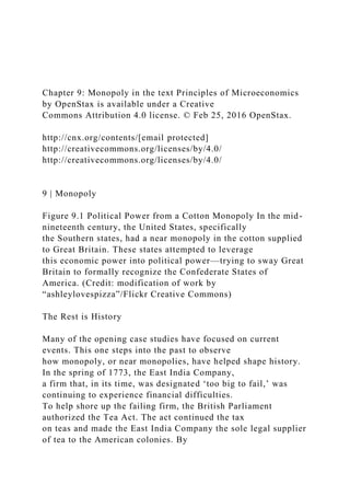 Chapter 9: Monopoly in the text Principles of Microeconomics
by OpenStax is available under a Creative
Commons Attribution 4.0 license. © Feb 25, 2016 OpenStax.
http://cnx.org/contents/[email protected]
http://creativecommons.org/licenses/by/4.0/
http://creativecommons.org/licenses/by/4.0/
9 | Monopoly
Figure 9.1 Political Power from a Cotton Monopoly In the mid-
nineteenth century, the United States, specifically
the Southern states, had a near monopoly in the cotton supplied
to Great Britain. These states attempted to leverage
this economic power into political power—trying to sway Great
Britain to formally recognize the Confederate States of
America. (Credit: modification of work by
“ashleylovespizza”/Flickr Creative Commons)
The Rest is History
Many of the opening case studies have focused on current
events. This one steps into the past to observe
how monopoly, or near monopolies, have helped shape history.
In the spring of 1773, the East India Company,
a firm that, in its time, was designated ‘too big to fail,’ was
continuing to experience financial difficulties.
To help shore up the failing firm, the British Parliament
authorized the Tea Act. The act continued the tax
on teas and made the East India Company the sole legal supplier
of tea to the American colonies. By
 