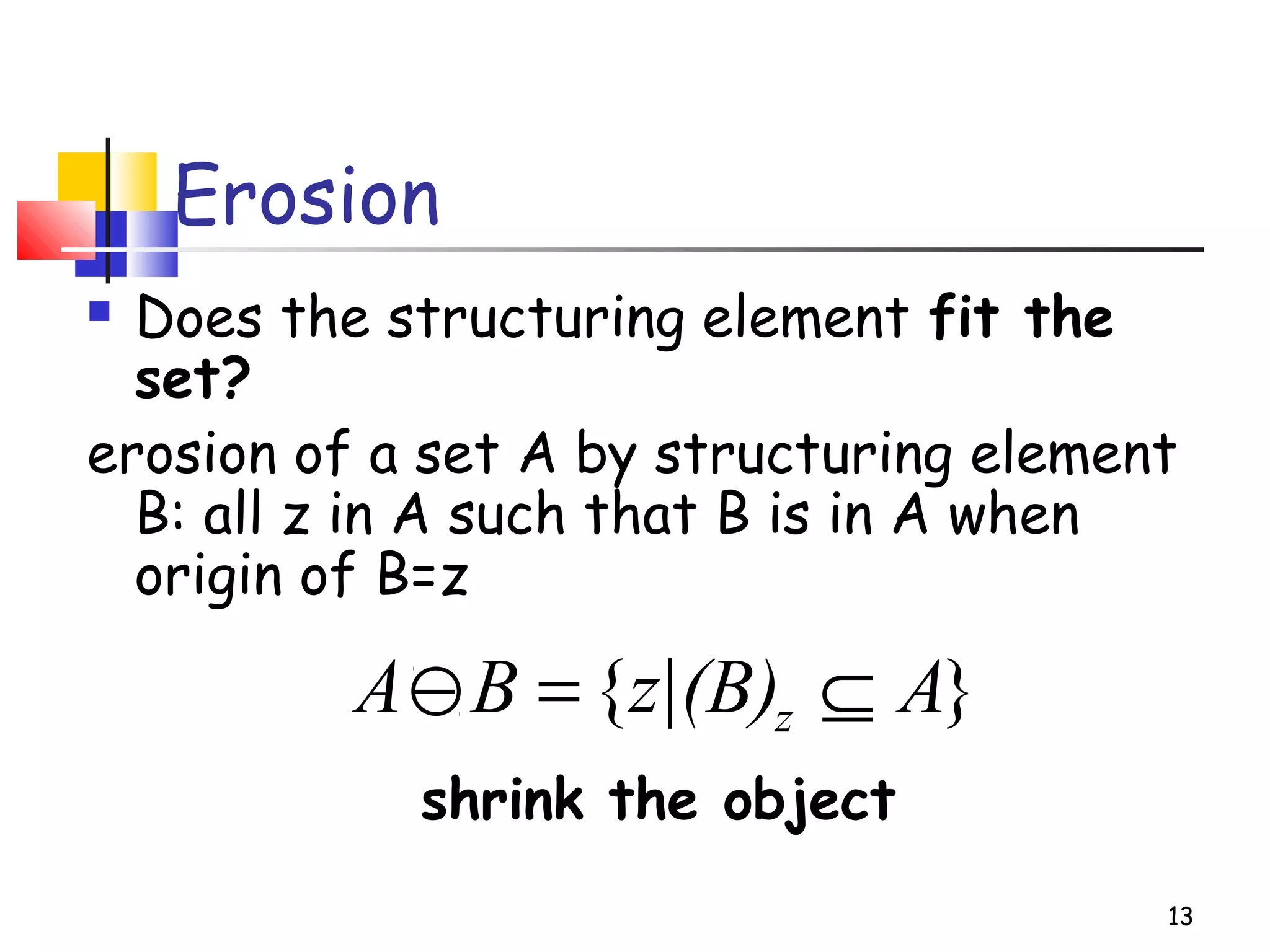 Erosion
 Does the structuring element fit the
set?
erosion of a set A by structuring element
B: all z in A such that B is in A when
origin of B=z
shrink the object
13
}{ Az|(B)BA z ⊆=−
 