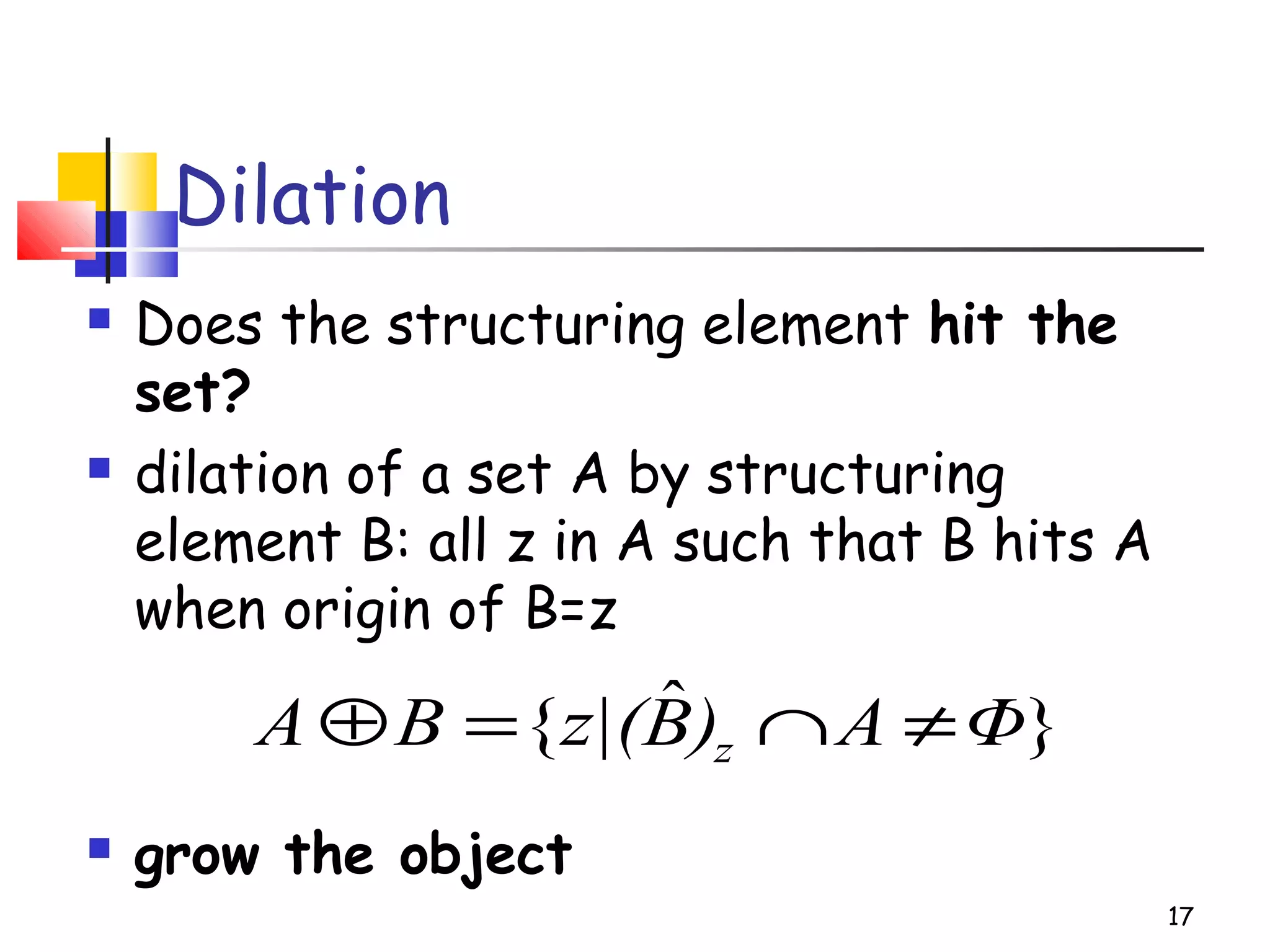 Dilation
 Does the structuring element hit the
set?
 dilation of a set A by structuring
element B: all z in A such that B hits A
when origin of B=z
 grow the object
17
}ˆ{ ΦA)Bz|(BA z ≠∩=⊕
 