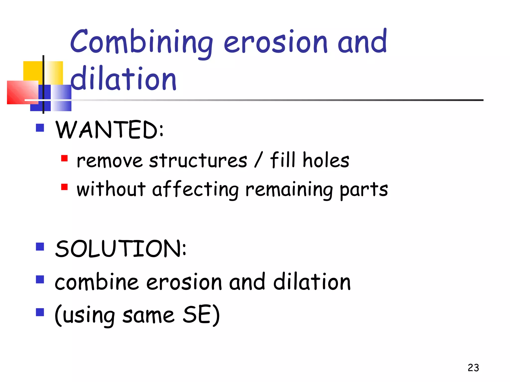 Combining erosion and
dilation
 WANTED:
 remove structures / fill holes
 without affecting remaining parts
 SOLUTION:
 combine erosion and dilation
 (using same SE)
23
 