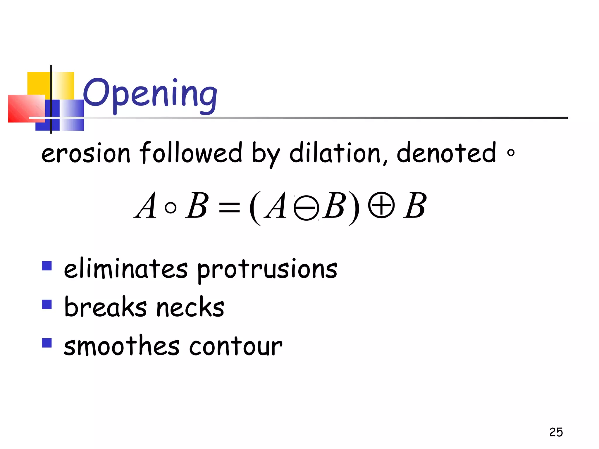 Opening
erosion followed by dilation, denoted ∘
 eliminates protrusions
 breaks necks
 smoothes contour
25
BBABA ⊕−= )(
 