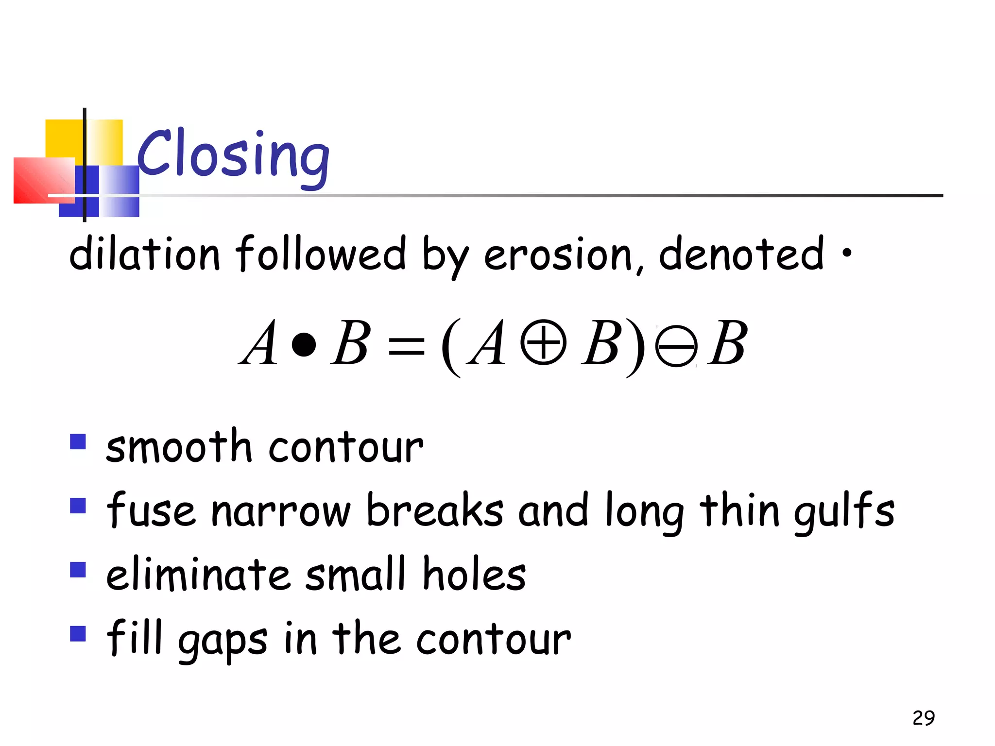 Closing
dilation followed by erosion, denoted •
 smooth contour
 fuse narrow breaks and long thin gulfs
 eliminate small holes
 fill gaps in the contour
29
BBABA −⊕=• )(
 