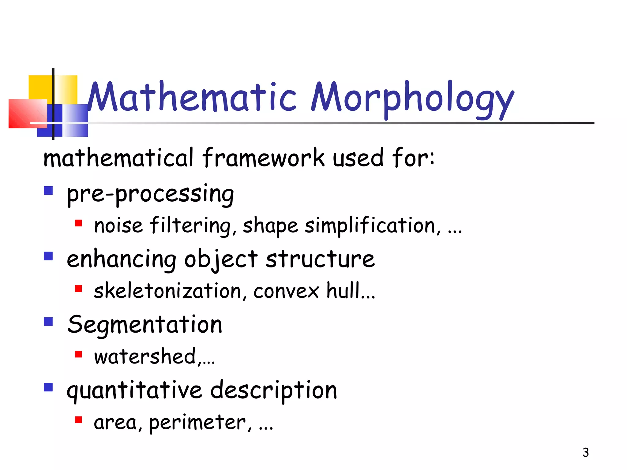 3
Mathematic Morphology
mathematical framework used for:
 pre-processing
 noise filtering, shape simplification, ...
 enhancing object structure
 skeletonization, convex hull...
 Segmentation
 watershed,…
 quantitative description
 area, perimeter, ...
 